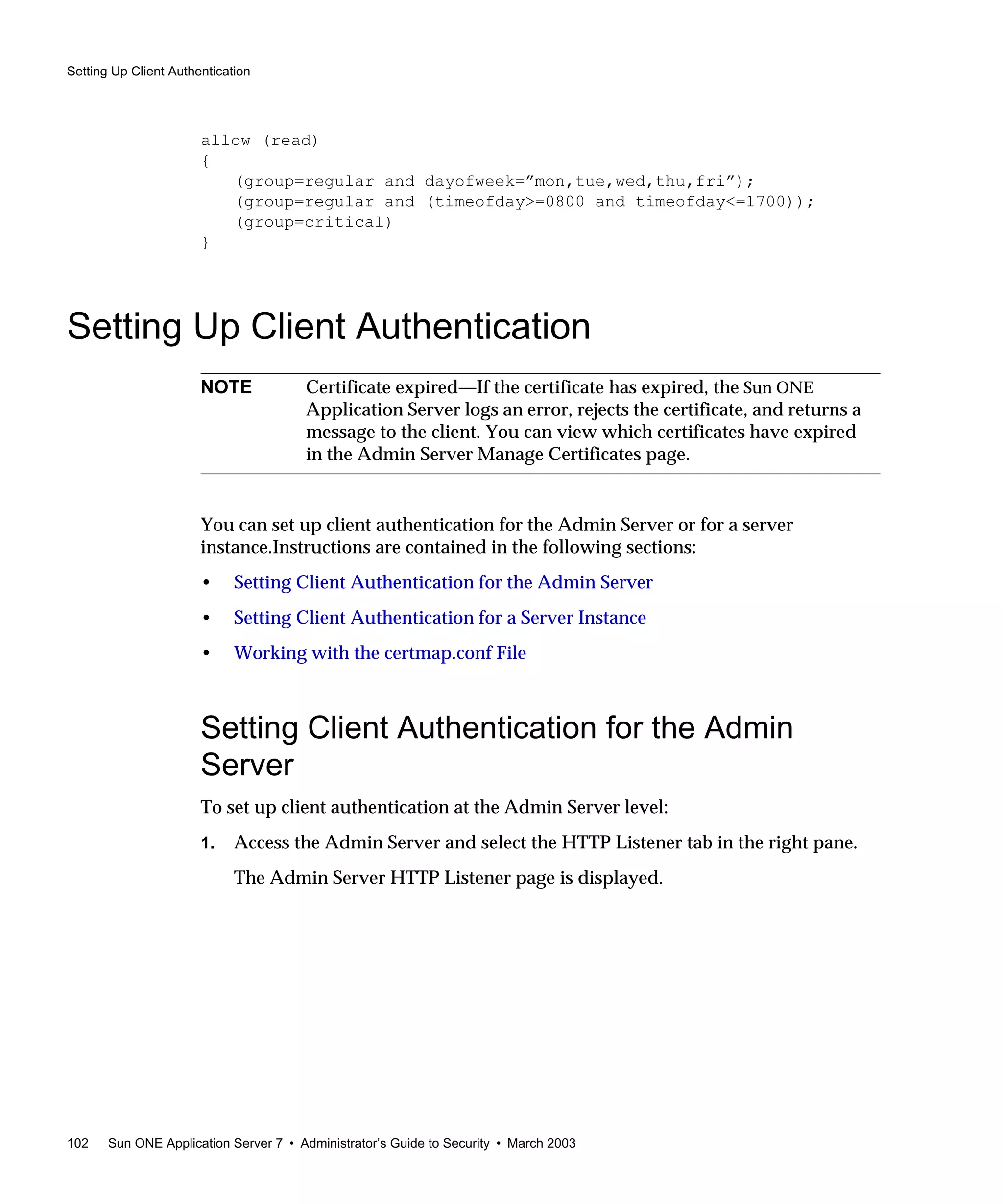 Setting Up Client Authentication
102 Sun ONE Application Server 7 • Administrator’s Guide to Security • March 2003
allow (read)
{
(group=regular and dayofweek=”mon,tue,wed,thu,fri”);
(group=regular and (timeofday>=0800 and timeofday<=1700));
(group=critical)
}
Setting Up Client Authentication
You can set up client authentication for the Admin Server or for a server
instance.Instructions are contained in the following sections:
• Setting Client Authentication for the Admin Server
• Setting Client Authentication for a Server Instance
• Working with the certmap.conf File
Setting Client Authentication for the Admin
Server
To set up client authentication at the Admin Server level:
1. Access the Admin Server and select the HTTP Listener tab in the right pane.
The Admin Server HTTP Listener page is displayed.
NOTE Certificate expired—If the certificate has expired, the Sun ONE
Application Server logs an error, rejects the certificate, and returns a
message to the client. You can view which certificates have expired
in the Admin Server Manage Certificates page.
 