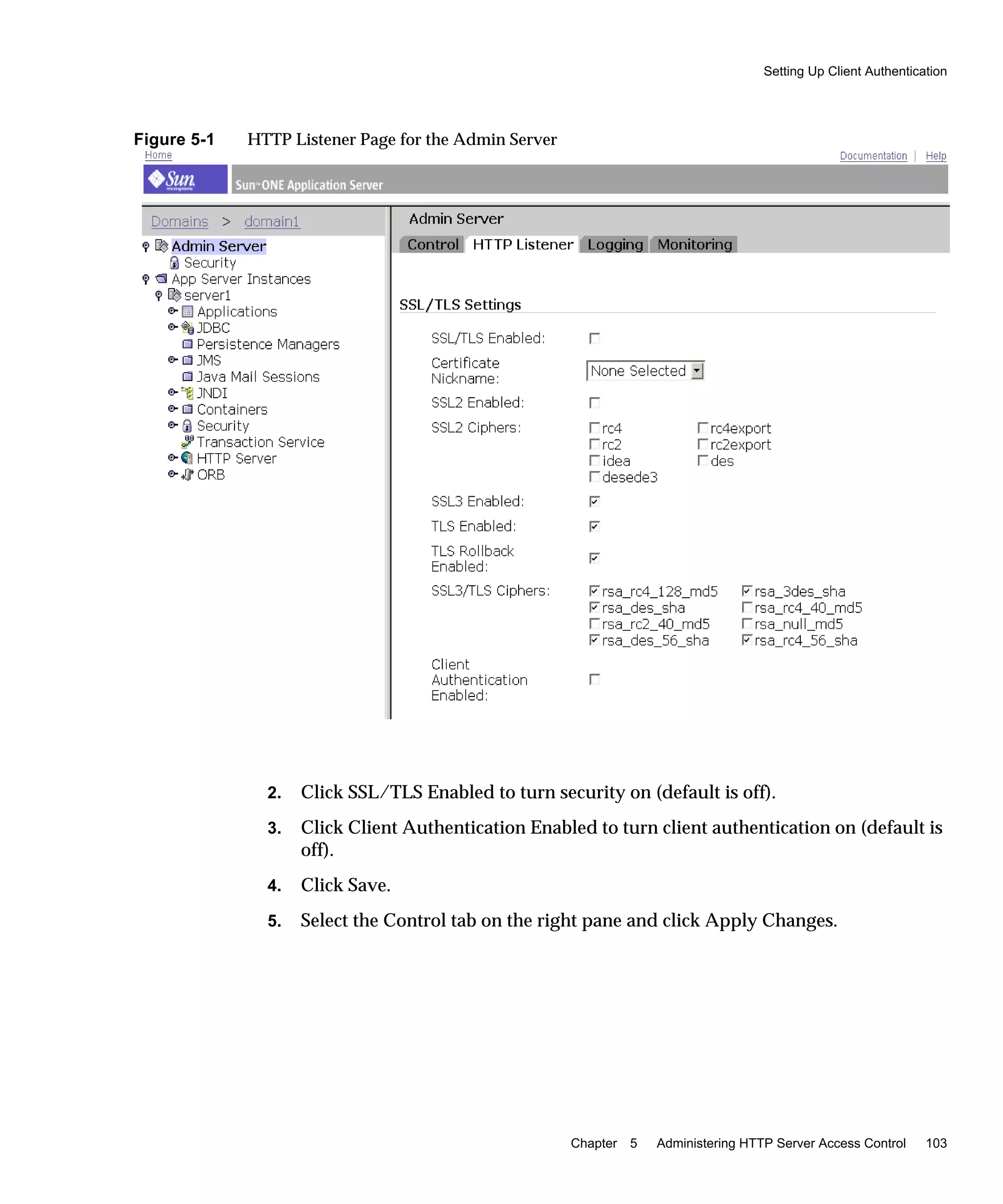 Setting Up Client Authentication
Chapter 5 Administering HTTP Server Access Control 103
Figure 5-1 HTTP Listener Page for the Admin Server
2. Click SSL/TLS Enabled to turn security on (default is off).
3. Click Client Authentication Enabled to turn client authentication on (default is
off).
4. Click Save.
5. Select the Control tab on the right pane and click Apply Changes.
 