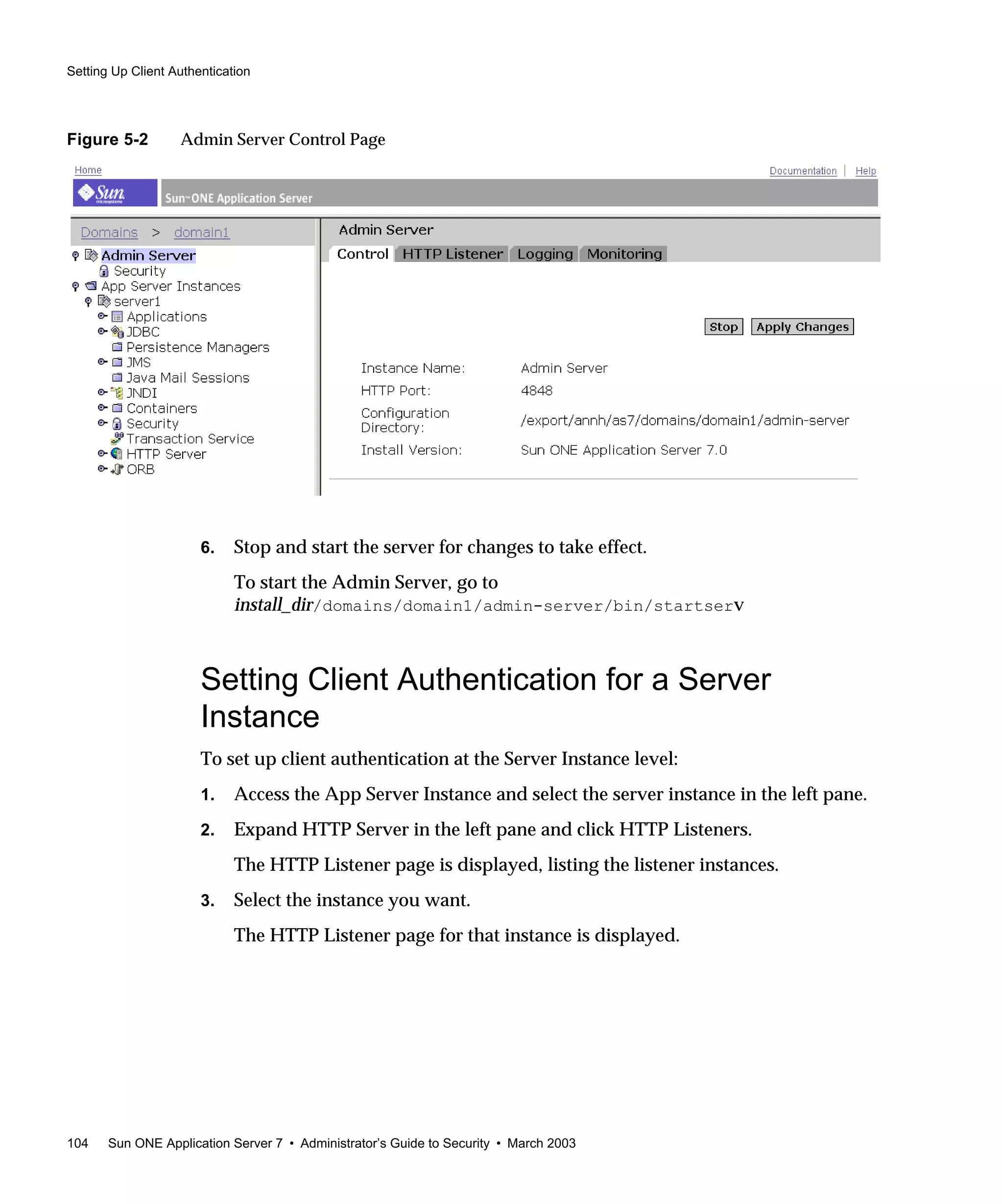 Setting Up Client Authentication
104 Sun ONE Application Server 7 • Administrator’s Guide to Security • March 2003
Figure 5-2 Admin Server Control Page
6. Stop and start the server for changes to take effect.
To start the Admin Server, go to
install_dir/domains/domain1/admin-server/bin/startserv
Setting Client Authentication for a Server
Instance
To set up client authentication at the Server Instance level:
1. Access the App Server Instance and select the server instance in the left pane.
2. Expand HTTP Server in the left pane and click HTTP Listeners.
The HTTP Listener page is displayed, listing the listener instances.
3. Select the instance you want.
The HTTP Listener page for that instance is displayed.
 