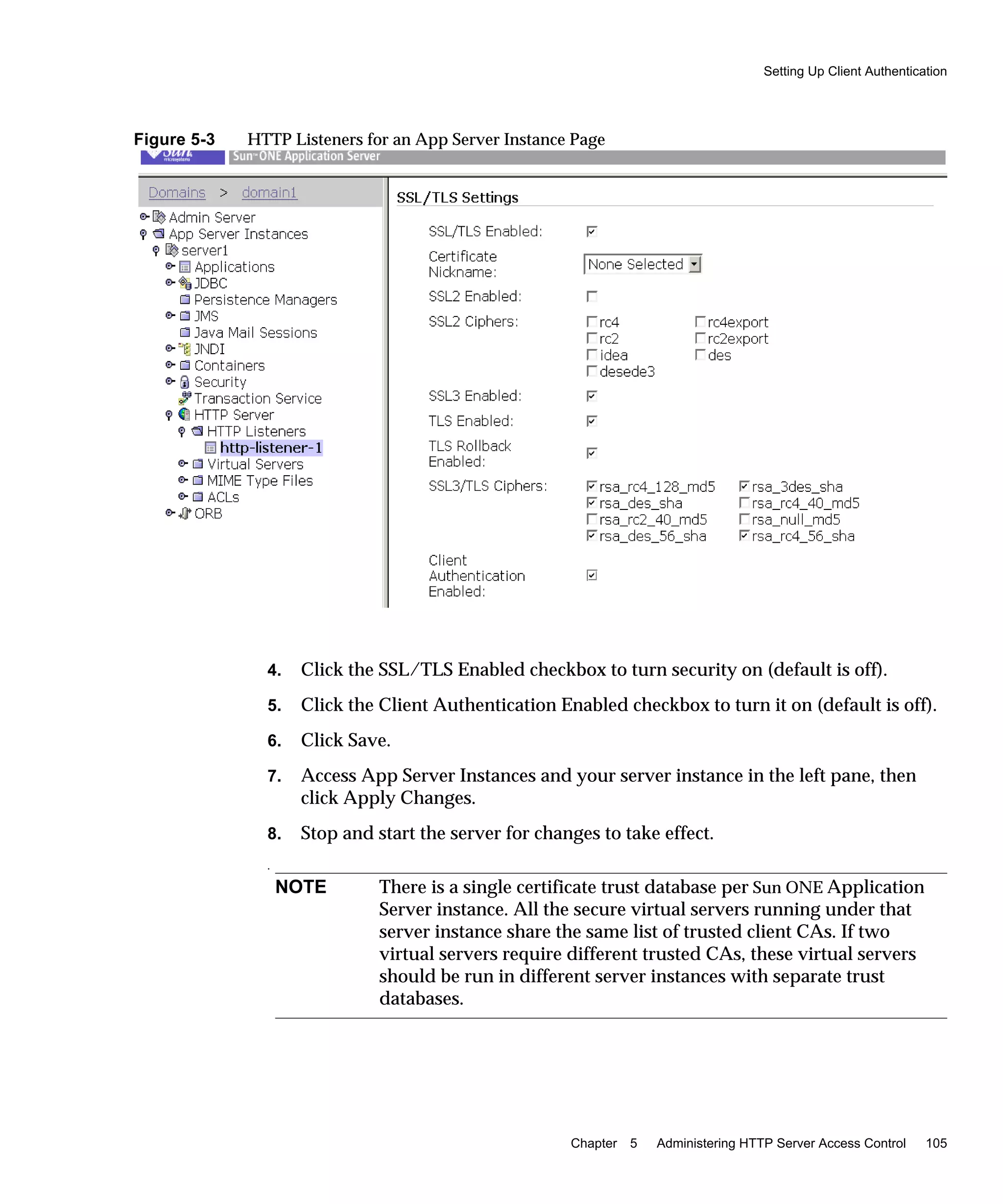 Setting Up Client Authentication
Chapter 5 Administering HTTP Server Access Control 105
Figure 5-3 HTTP Listeners for an App Server Instance Page
4. Click the SSL/TLS Enabled checkbox to turn security on (default is off).
5. Click the Client Authentication Enabled checkbox to turn it on (default is off).
6. Click Save.
7. Access App Server Instances and your server instance in the left pane, then
click Apply Changes.
8. Stop and start the server for changes to take effect.
.
NOTE There is a single certificate trust database per Sun ONE Application
Server instance. All the secure virtual servers running under that
server instance share the same list of trusted client CAs. If two
virtual servers require different trusted CAs, these virtual servers
should be run in different server instances with separate trust
databases.
 