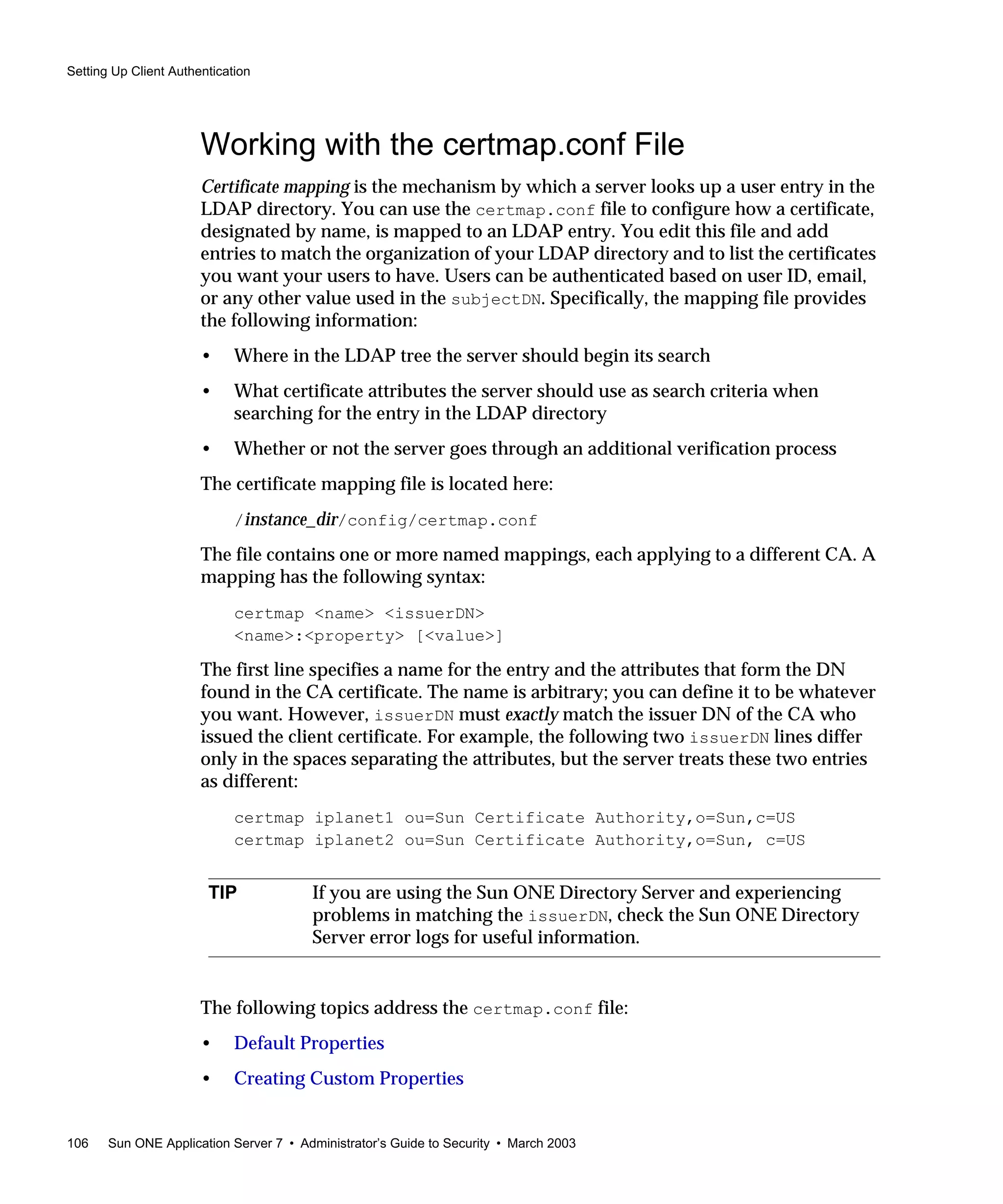 Setting Up Client Authentication
106 Sun ONE Application Server 7 • Administrator’s Guide to Security • March 2003
Working with the certmap.conf File
Certificate mapping is the mechanism by which a server looks up a user entry in the
LDAP directory. You can use the certmap.conf file to configure how a certificate,
designated by name, is mapped to an LDAP entry. You edit this file and add
entries to match the organization of your LDAP directory and to list the certificates
you want your users to have. Users can be authenticated based on user ID, email,
or any other value used in the subjectDN. Specifically, the mapping file provides
the following information:
• Where in the LDAP tree the server should begin its search
• What certificate attributes the server should use as search criteria when
searching for the entry in the LDAP directory
• Whether or not the server goes through an additional verification process
The certificate mapping file is located here:
/instance_dir/config/certmap.conf
The file contains one or more named mappings, each applying to a different CA. A
mapping has the following syntax:
certmap <name> <issuerDN>
<name>:<property> [<value>]
The first line specifies a name for the entry and the attributes that form the DN
found in the CA certificate. The name is arbitrary; you can define it to be whatever
you want. However, issuerDN must exactly match the issuer DN of the CA who
issued the client certificate. For example, the following two issuerDN lines differ
only in the spaces separating the attributes, but the server treats these two entries
as different:
certmap iplanet1 ou=Sun Certificate Authority,o=Sun,c=US
certmap iplanet2 ou=Sun Certificate Authority,o=Sun, c=US
The following topics address the certmap.conf file:
• Default Properties
• Creating Custom Properties
TIP If you are using the Sun ONE Directory Server and experiencing
problems in matching the issuerDN, check the Sun ONE Directory
Server error logs for useful information.
 