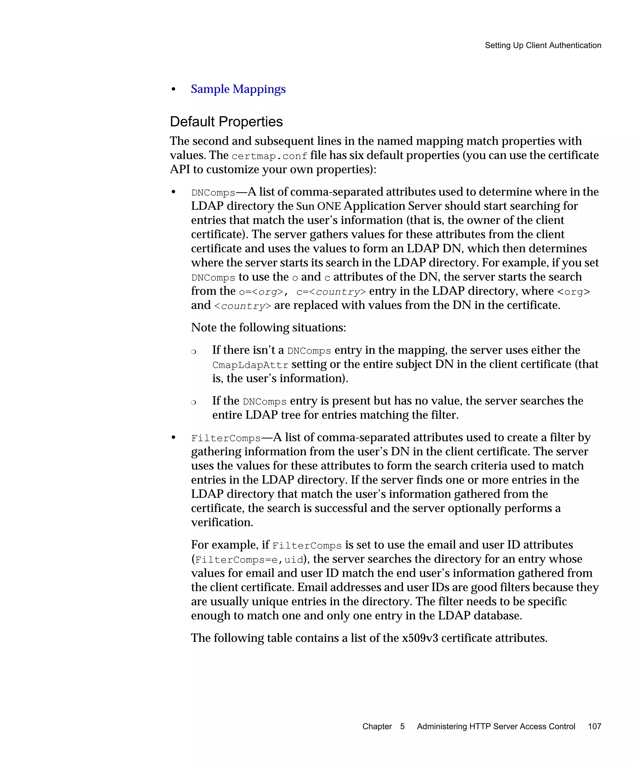 Setting Up Client Authentication
Chapter 5 Administering HTTP Server Access Control 107
• Sample Mappings
Default Properties
The second and subsequent lines in the named mapping match properties with
values. The certmap.conf file has six default properties (you can use the certificate
API to customize your own properties):
• DNComps—A list of comma-separated attributes used to determine where in the
LDAP directory the Sun ONE Application Server should start searching for
entries that match the user’s information (that is, the owner of the client
certificate). The server gathers values for these attributes from the client
certificate and uses the values to form an LDAP DN, which then determines
where the server starts its search in the LDAP directory. For example, if you set
DNComps to use the o and c attributes of the DN, the server starts the search
from the o=<org>, c=<country> entry in the LDAP directory, where <org>
and <country> are replaced with values from the DN in the certificate.
Note the following situations:
❍ If there isn’t a DNComps entry in the mapping, the server uses either the
CmapLdapAttr setting or the entire subject DN in the client certificate (that
is, the user’s information).
❍ If the DNComps entry is present but has no value, the server searches the
entire LDAP tree for entries matching the filter.
• FilterComps—A list of comma-separated attributes used to create a filter by
gathering information from the user’s DN in the client certificate. The server
uses the values for these attributes to form the search criteria used to match
entries in the LDAP directory. If the server finds one or more entries in the
LDAP directory that match the user’s information gathered from the
certificate, the search is successful and the server optionally performs a
verification.
For example, if FilterComps is set to use the email and user ID attributes
(FilterComps=e,uid), the server searches the directory for an entry whose
values for email and user ID match the end user’s information gathered from
the client certificate. Email addresses and user IDs are good filters because they
are usually unique entries in the directory. The filter needs to be specific
enough to match one and only one entry in the LDAP database.
The following table contains a list of the x509v3 certificate attributes.
 