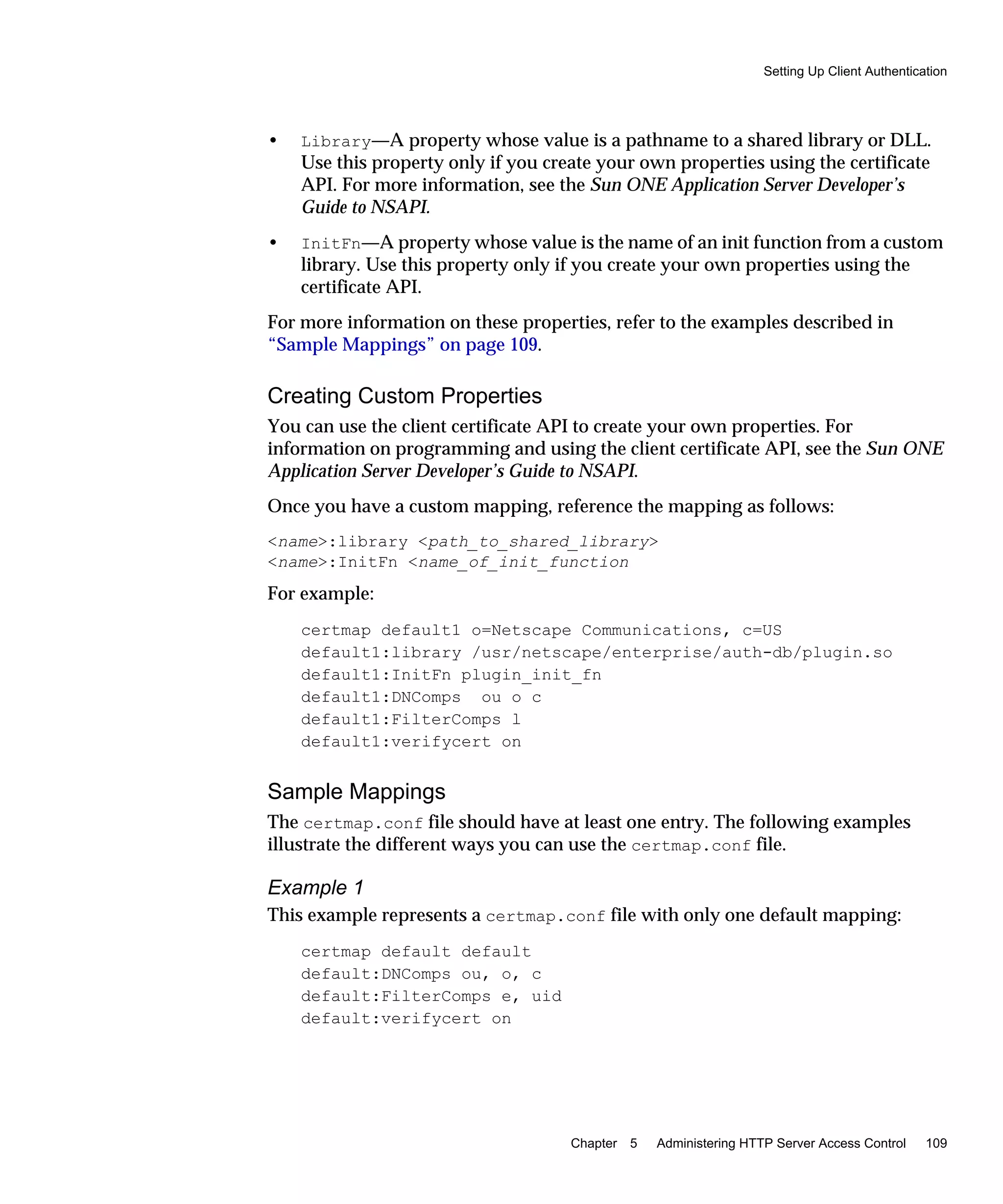 Setting Up Client Authentication
Chapter 5 Administering HTTP Server Access Control 109
• Library—A property whose value is a pathname to a shared library or DLL.
Use this property only if you create your own properties using the certificate
API. For more information, see the Sun ONE Application Server Developer’s
Guide to NSAPI.
• InitFn—A property whose value is the name of an init function from a custom
library. Use this property only if you create your own properties using the
certificate API.
For more information on these properties, refer to the examples described in
“Sample Mappings” on page 109.
Creating Custom Properties
You can use the client certificate API to create your own properties. For
information on programming and using the client certificate API, see the Sun ONE
Application Server Developer’s Guide to NSAPI.
Once you have a custom mapping, reference the mapping as follows:
<name>:library <path_to_shared_library>
<name>:InitFn <name_of_init_function
For example:
certmap default1 o=Netscape Communications, c=US
default1:library /usr/netscape/enterprise/auth-db/plugin.so
default1:InitFn plugin_init_fn
default1:DNComps ou o c
default1:FilterComps l
default1:verifycert on
Sample Mappings
The certmap.conf file should have at least one entry. The following examples
illustrate the different ways you can use the certmap.conf file.
Example 1
This example represents a certmap.conf file with only one default mapping:
certmap default default
default:DNComps ou, o, c
default:FilterComps e, uid
default:verifycert on
 