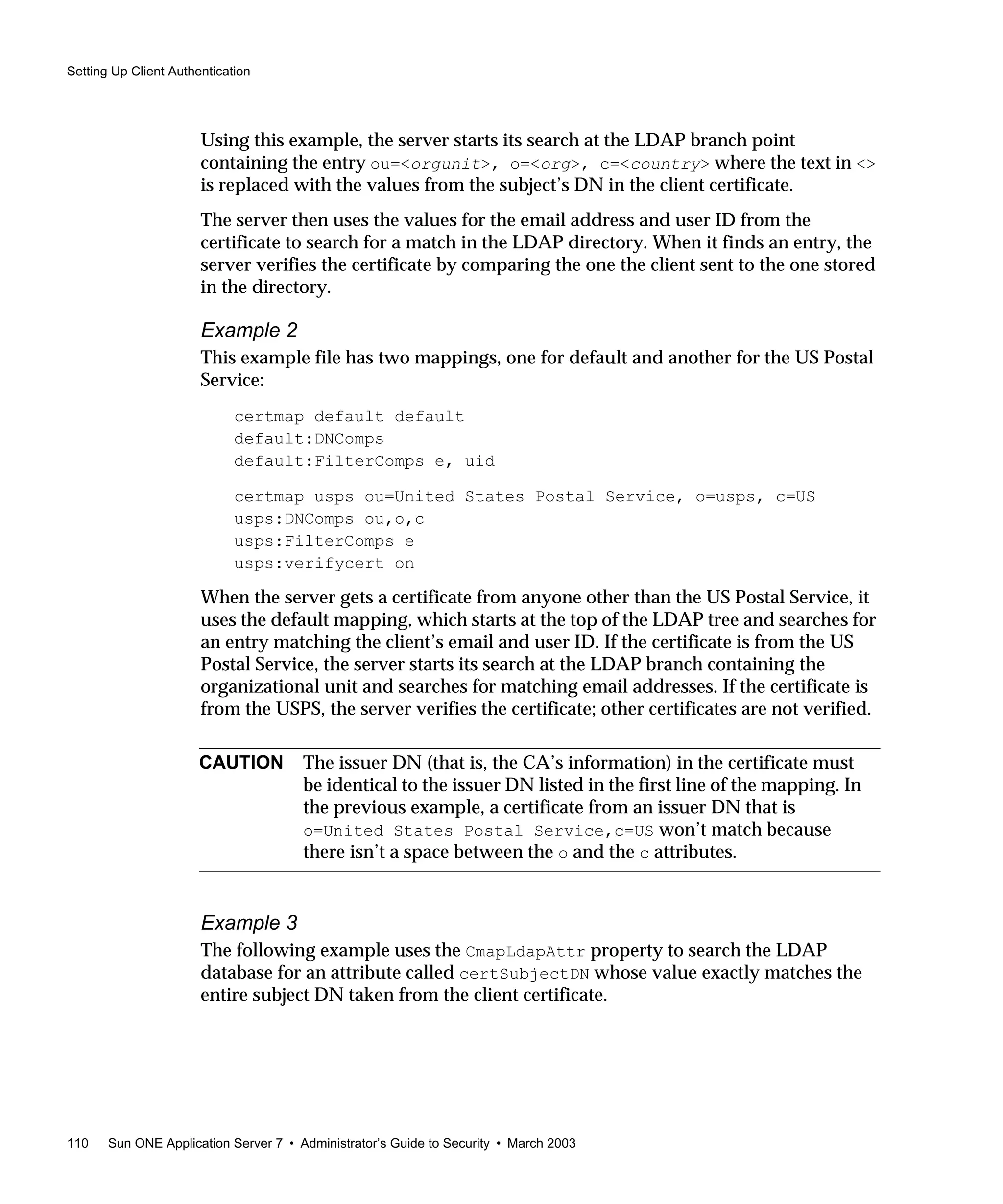 Setting Up Client Authentication
110 Sun ONE Application Server 7 • Administrator’s Guide to Security • March 2003
Using this example, the server starts its search at the LDAP branch point
containing the entry ou=<orgunit>, o=<org>, c=<country> where the text in <>
is replaced with the values from the subject’s DN in the client certificate.
The server then uses the values for the email address and user ID from the
certificate to search for a match in the LDAP directory. When it finds an entry, the
server verifies the certificate by comparing the one the client sent to the one stored
in the directory.
Example 2
This example file has two mappings, one for default and another for the US Postal
Service:
certmap default default
default:DNComps
default:FilterComps e, uid
certmap usps ou=United States Postal Service, o=usps, c=US
usps:DNComps ou,o,c
usps:FilterComps e
usps:verifycert on
When the server gets a certificate from anyone other than the US Postal Service, it
uses the default mapping, which starts at the top of the LDAP tree and searches for
an entry matching the client’s email and user ID. If the certificate is from the US
Postal Service, the server starts its search at the LDAP branch containing the
organizational unit and searches for matching email addresses. If the certificate is
from the USPS, the server verifies the certificate; other certificates are not verified.
Example 3
The following example uses the CmapLdapAttr property to search the LDAP
database for an attribute called certSubjectDN whose value exactly matches the
entire subject DN taken from the client certificate.
CAUTION The issuer DN (that is, the CA’s information) in the certificate must
be identical to the issuer DN listed in the first line of the mapping. In
the previous example, a certificate from an issuer DN that is
o=United States Postal Service,c=US won’t match because
there isn’t a space between the o and the c attributes.
 