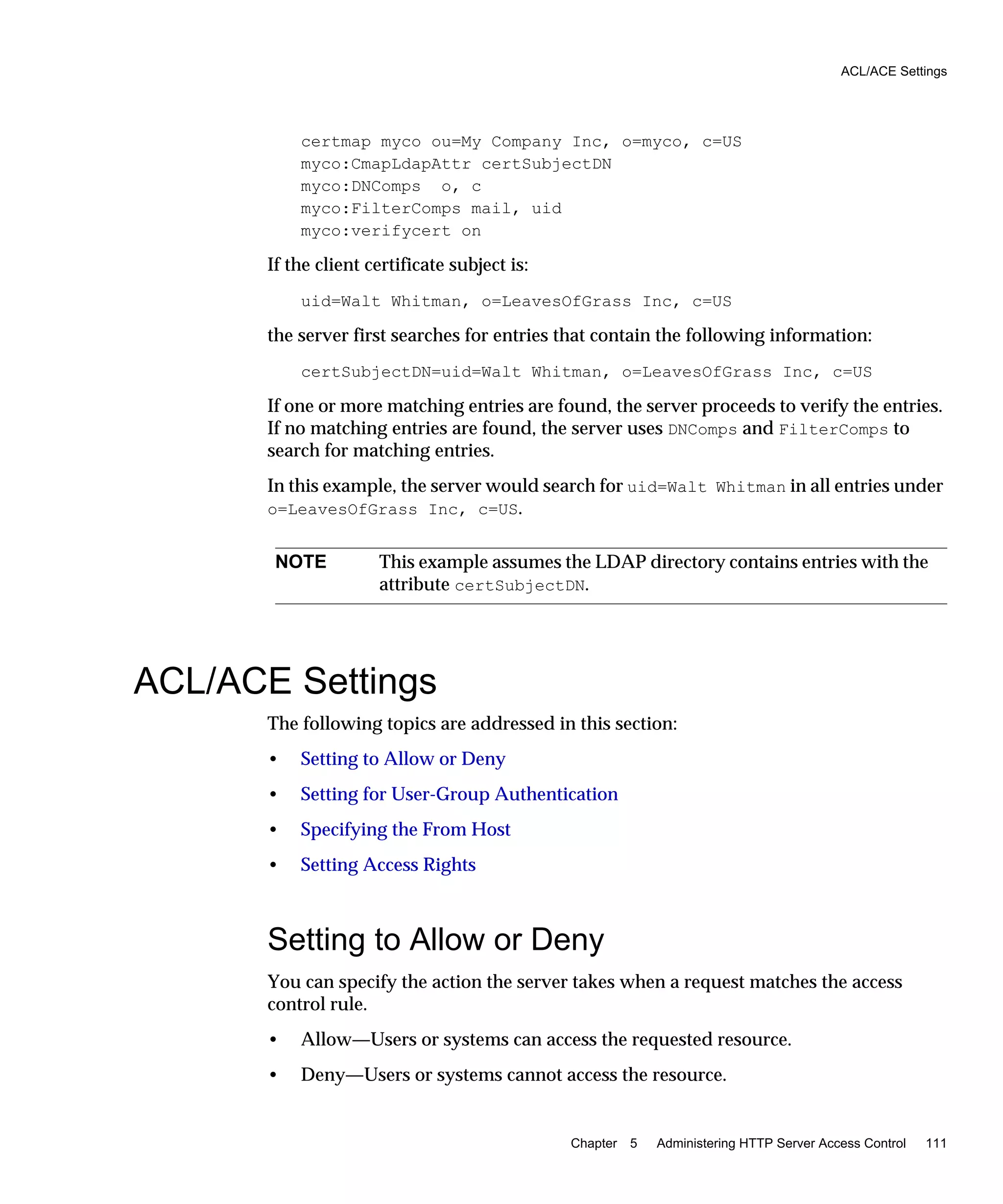 ACL/ACE Settings
Chapter 5 Administering HTTP Server Access Control 111
certmap myco ou=My Company Inc, o=myco, c=US
myco:CmapLdapAttr certSubjectDN
myco:DNComps o, c
myco:FilterComps mail, uid
myco:verifycert on
If the client certificate subject is:
uid=Walt Whitman, o=LeavesOfGrass Inc, c=US
the server first searches for entries that contain the following information:
certSubjectDN=uid=Walt Whitman, o=LeavesOfGrass Inc, c=US
If one or more matching entries are found, the server proceeds to verify the entries.
If no matching entries are found, the server uses DNComps and FilterComps to
search for matching entries.
In this example, the server would search for uid=Walt Whitman in all entries under
o=LeavesOfGrass Inc, c=US.
ACL/ACE Settings
The following topics are addressed in this section:
• Setting to Allow or Deny
• Setting for User-Group Authentication
• Specifying the From Host
• Setting Access Rights
Setting to Allow or Deny
You can specify the action the server takes when a request matches the access
control rule.
• Allow—Users or systems can access the requested resource.
• Deny—Users or systems cannot access the resource.
NOTE This example assumes the LDAP directory contains entries with the
attribute certSubjectDN.
 