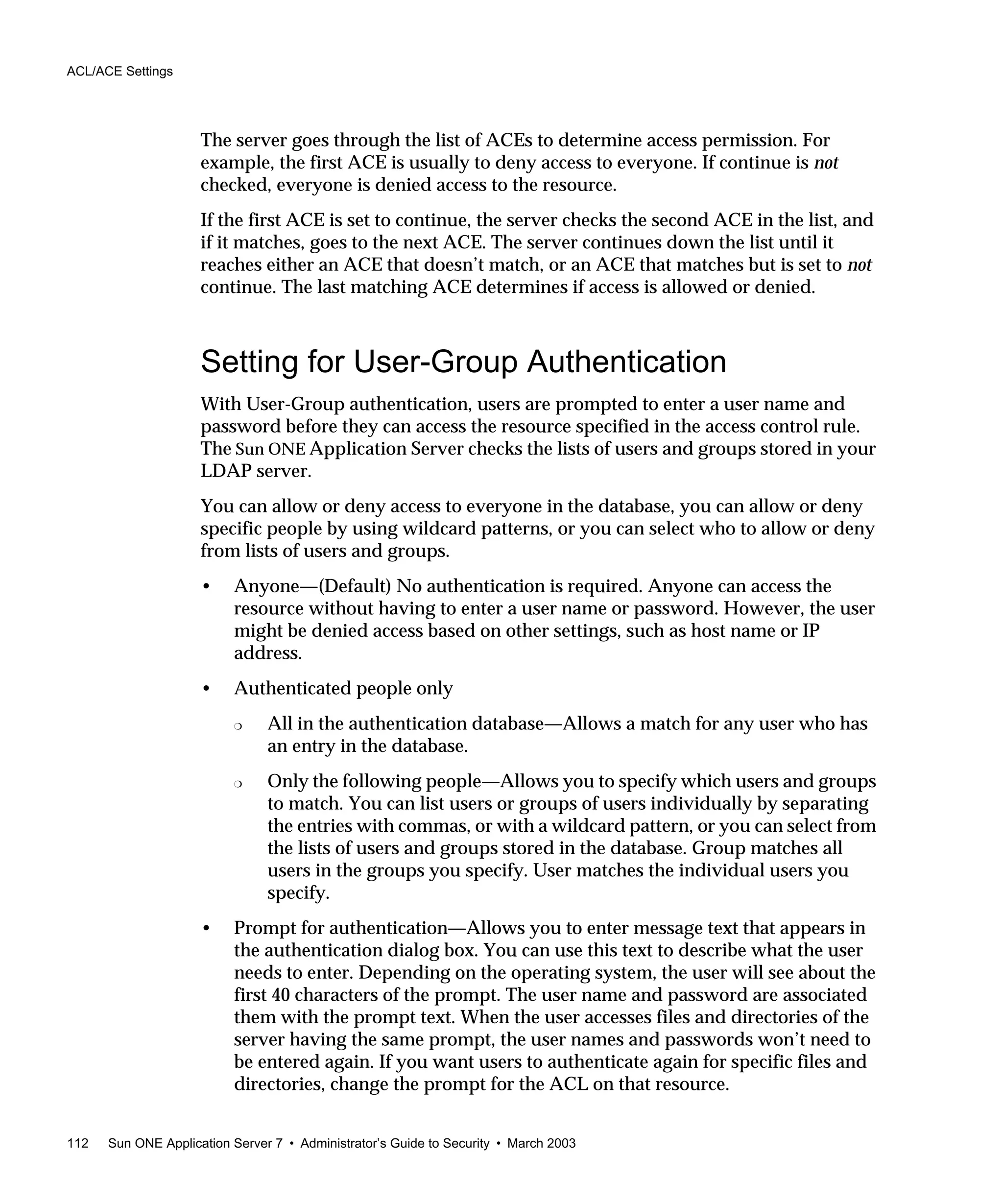 ACL/ACE Settings
112 Sun ONE Application Server 7 • Administrator’s Guide to Security • March 2003
The server goes through the list of ACEs to determine access permission. For
example, the first ACE is usually to deny access to everyone. If continue is not
checked, everyone is denied access to the resource.
If the first ACE is set to continue, the server checks the second ACE in the list, and
if it matches, goes to the next ACE. The server continues down the list until it
reaches either an ACE that doesn’t match, or an ACE that matches but is set to not
continue. The last matching ACE determines if access is allowed or denied.
Setting for User-Group Authentication
With User-Group authentication, users are prompted to enter a user name and
password before they can access the resource specified in the access control rule.
The Sun ONE Application Server checks the lists of users and groups stored in your
LDAP server.
You can allow or deny access to everyone in the database, you can allow or deny
specific people by using wildcard patterns, or you can select who to allow or deny
from lists of users and groups.
• Anyone—(Default) No authentication is required. Anyone can access the
resource without having to enter a user name or password. However, the user
might be denied access based on other settings, such as host name or IP
address.
• Authenticated people only
❍ All in the authentication database—Allows a match for any user who has
an entry in the database.
❍ Only the following people—Allows you to specify which users and groups
to match. You can list users or groups of users individually by separating
the entries with commas, or with a wildcard pattern, or you can select from
the lists of users and groups stored in the database. Group matches all
users in the groups you specify. User matches the individual users you
specify.
• Prompt for authentication—Allows you to enter message text that appears in
the authentication dialog box. You can use this text to describe what the user
needs to enter. Depending on the operating system, the user will see about the
first 40 characters of the prompt. The user name and password are associated
them with the prompt text. When the user accesses files and directories of the
server having the same prompt, the user names and passwords won’t need to
be entered again. If you want users to authenticate again for specific files and
directories, change the prompt for the ACL on that resource.
 