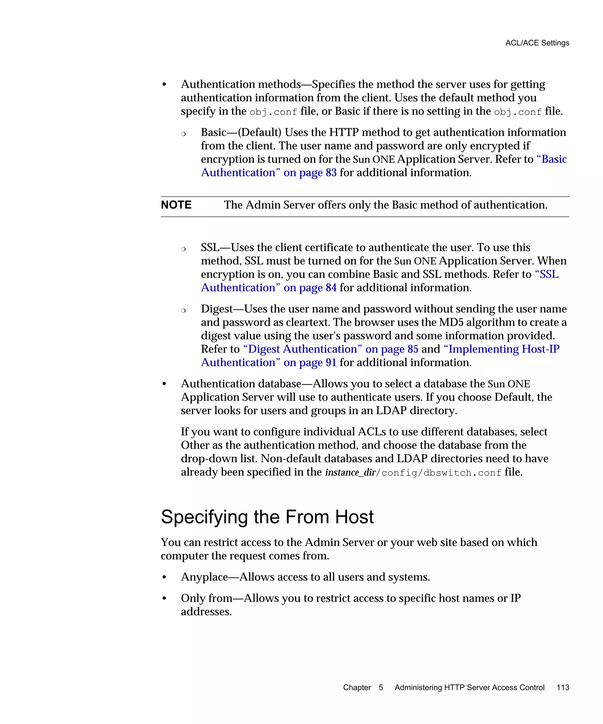 ACL/ACE Settings
Chapter 5 Administering HTTP Server Access Control 113
• Authentication methods—Specifies the method the server uses for getting
authentication information from the client. Uses the default method you
specify in the obj.conf file, or Basic if there is no setting in the obj.conf file.
❍ Basic—(Default) Uses the HTTP method to get authentication information
from the client. The user name and password are only encrypted if
encryption is turned on for the Sun ONE Application Server. Refer to “Basic
Authentication” on page 83 for additional information.
❍ SSL—Uses the client certificate to authenticate the user. To use this
method, SSL must be turned on for the Sun ONE Application Server. When
encryption is on, you can combine Basic and SSL methods. Refer to “SSL
Authentication” on page 84 for additional information.
❍ Digest—Uses the user name and password without sending the user name
and password as cleartext. The browser uses the MD5 algorithm to create a
digest value using the user's password and some information provided.
Refer to “Digest Authentication” on page 85 and “Implementing Host-IP
Authentication” on page 91 for additional information.
• Authentication database—Allows you to select a database the Sun ONE
Application Server will use to authenticate users. If you choose Default, the
server looks for users and groups in an LDAP directory.
If you want to configure individual ACLs to use different databases, select
Other as the authentication method, and choose the database from the
drop-down list. Non-default databases and LDAP directories need to have
already been specified in the instance_dir/config/dbswitch.conf file.
Specifying the From Host
You can restrict access to the Admin Server or your web site based on which
computer the request comes from.
• Anyplace—Allows access to all users and systems.
• Only from—Allows you to restrict access to specific host names or IP
addresses.
NOTE The Admin Server offers only the Basic method of authentication.
 