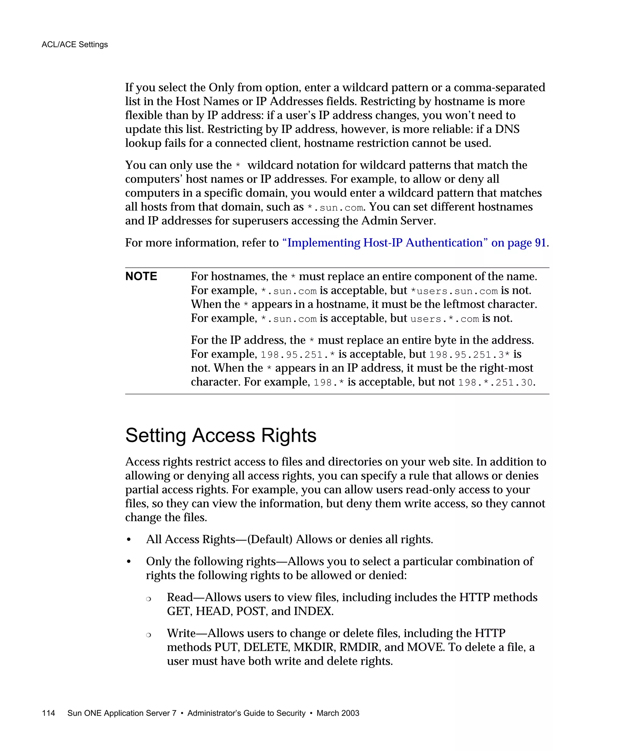 ACL/ACE Settings
114 Sun ONE Application Server 7 • Administrator’s Guide to Security • March 2003
If you select the Only from option, enter a wildcard pattern or a comma-separated
list in the Host Names or IP Addresses fields. Restricting by hostname is more
flexible than by IP address: if a user’s IP address changes, you won’t need to
update this list. Restricting by IP address, however, is more reliable: if a DNS
lookup fails for a connected client, hostname restriction cannot be used.
You can only use the * wildcard notation for wildcard patterns that match the
computers’ host names or IP addresses. For example, to allow or deny all
computers in a specific domain, you would enter a wildcard pattern that matches
all hosts from that domain, such as *.sun.com. You can set different hostnames
and IP addresses for superusers accessing the Admin Server.
For more information, refer to “Implementing Host-IP Authentication” on page 91.
Setting Access Rights
Access rights restrict access to files and directories on your web site. In addition to
allowing or denying all access rights, you can specify a rule that allows or denies
partial access rights. For example, you can allow users read-only access to your
files, so they can view the information, but deny them write access, so they cannot
change the files.
• All Access Rights—(Default) Allows or denies all rights.
• Only the following rights—Allows you to select a particular combination of
rights the following rights to be allowed or denied:
❍ Read—Allows users to view files, including includes the HTTP methods
GET, HEAD, POST, and INDEX.
❍ Write—Allows users to change or delete files, including the HTTP
methods PUT, DELETE, MKDIR, RMDIR, and MOVE. To delete a file, a
user must have both write and delete rights.
NOTE For hostnames, the * must replace an entire component of the name.
For example, *.sun.com is acceptable, but *users.sun.com is not.
When the * appears in a hostname, it must be the leftmost character.
For example, *.sun.com is acceptable, but users.*.com is not.
For the IP address, the * must replace an entire byte in the address.
For example, 198.95.251.* is acceptable, but 198.95.251.3* is
not. When the * appears in an IP address, it must be the right-most
character. For example, 198.* is acceptable, but not 198.*.251.30.
 
