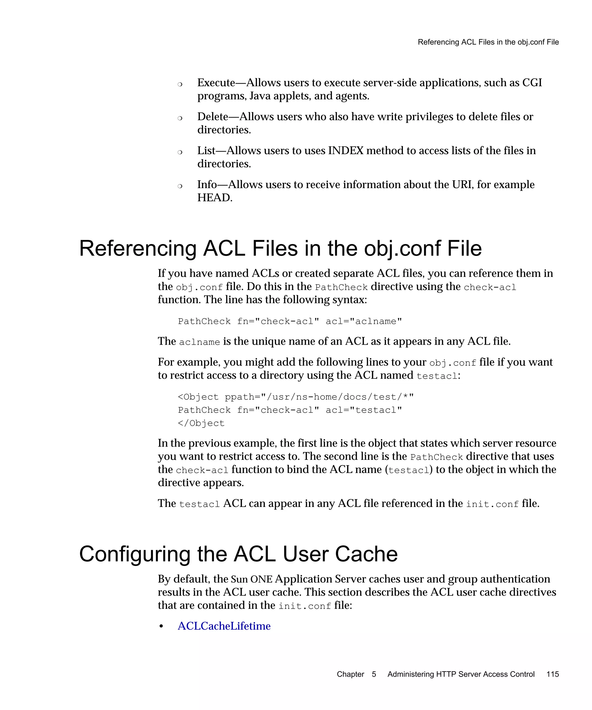 Referencing ACL Files in the obj.conf File
Chapter 5 Administering HTTP Server Access Control 115
❍ Execute—Allows users to execute server-side applications, such as CGI
programs, Java applets, and agents.
❍ Delete—Allows users who also have write privileges to delete files or
directories.
❍ List—Allows users to uses INDEX method to access lists of the files in
directories.
❍ Info—Allows users to receive information about the URI, for example
HEAD.
Referencing ACL Files in the obj.conf File
If you have named ACLs or created separate ACL files, you can reference them in
the obj.conf file. Do this in the PathCheck directive using the check-acl
function. The line has the following syntax:
PathCheck fn="check-acl" acl="aclname"
The aclname is the unique name of an ACL as it appears in any ACL file.
For example, you might add the following lines to your obj.conf file if you want
to restrict access to a directory using the ACL named testacl:
<Object ppath="/usr/ns-home/docs/test/*"
PathCheck fn="check-acl" acl="testacl"
</Object
In the previous example, the first line is the object that states which server resource
you want to restrict access to. The second line is the PathCheck directive that uses
the check-acl function to bind the ACL name (testacl) to the object in which the
directive appears.
The testacl ACL can appear in any ACL file referenced in the init.conf file.
Configuring the ACL User Cache
By default, the Sun ONE Application Server caches user and group authentication
results in the ACL user cache. This section describes the ACL user cache directives
that are contained in the init.conf file:
• ACLCacheLifetime
 