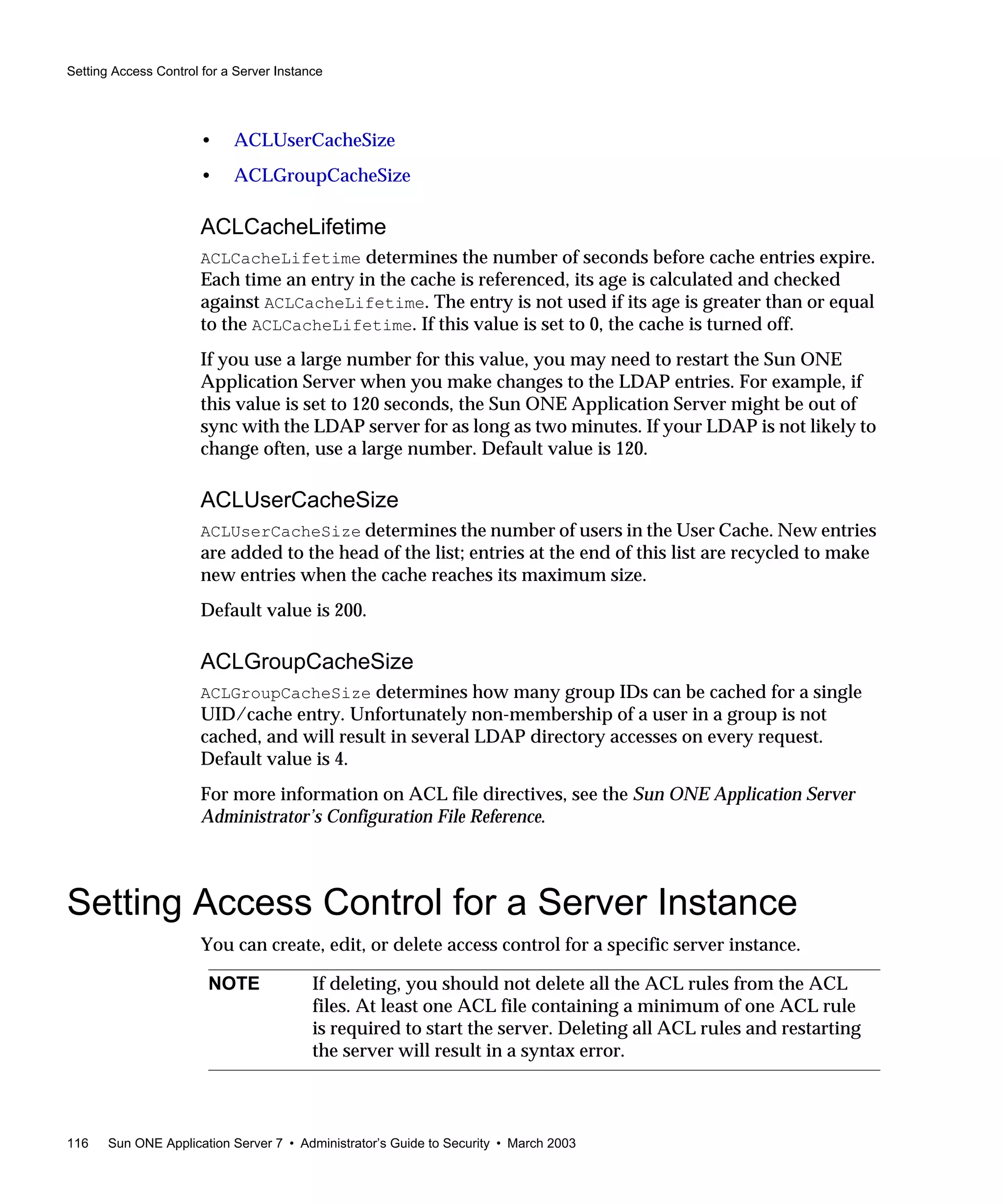 Setting Access Control for a Server Instance
116 Sun ONE Application Server 7 • Administrator’s Guide to Security • March 2003
• ACLUserCacheSize
• ACLGroupCacheSize
ACLCacheLifetime
ACLCacheLifetime determines the number of seconds before cache entries expire.
Each time an entry in the cache is referenced, its age is calculated and checked
against ACLCacheLifetime. The entry is not used if its age is greater than or equal
to the ACLCacheLifetime. If this value is set to 0, the cache is turned off.
If you use a large number for this value, you may need to restart the Sun ONE
Application Server when you make changes to the LDAP entries. For example, if
this value is set to 120 seconds, the Sun ONE Application Server might be out of
sync with the LDAP server for as long as two minutes. If your LDAP is not likely to
change often, use a large number. Default value is 120.
ACLUserCacheSize
ACLUserCacheSize determines the number of users in the User Cache. New entries
are added to the head of the list; entries at the end of this list are recycled to make
new entries when the cache reaches its maximum size.
Default value is 200.
ACLGroupCacheSize
ACLGroupCacheSize determines how many group IDs can be cached for a single
UID/cache entry. Unfortunately non-membership of a user in a group is not
cached, and will result in several LDAP directory accesses on every request.
Default value is 4.
For more information on ACL file directives, see the Sun ONE Application Server
Administrator’s Configuration File Reference.
Setting Access Control for a Server Instance
You can create, edit, or delete access control for a specific server instance.
NOTE If deleting, you should not delete all the ACL rules from the ACL
files. At least one ACL file containing a minimum of one ACL rule
is required to start the server. Deleting all ACL rules and restarting
the server will result in a syntax error.
 