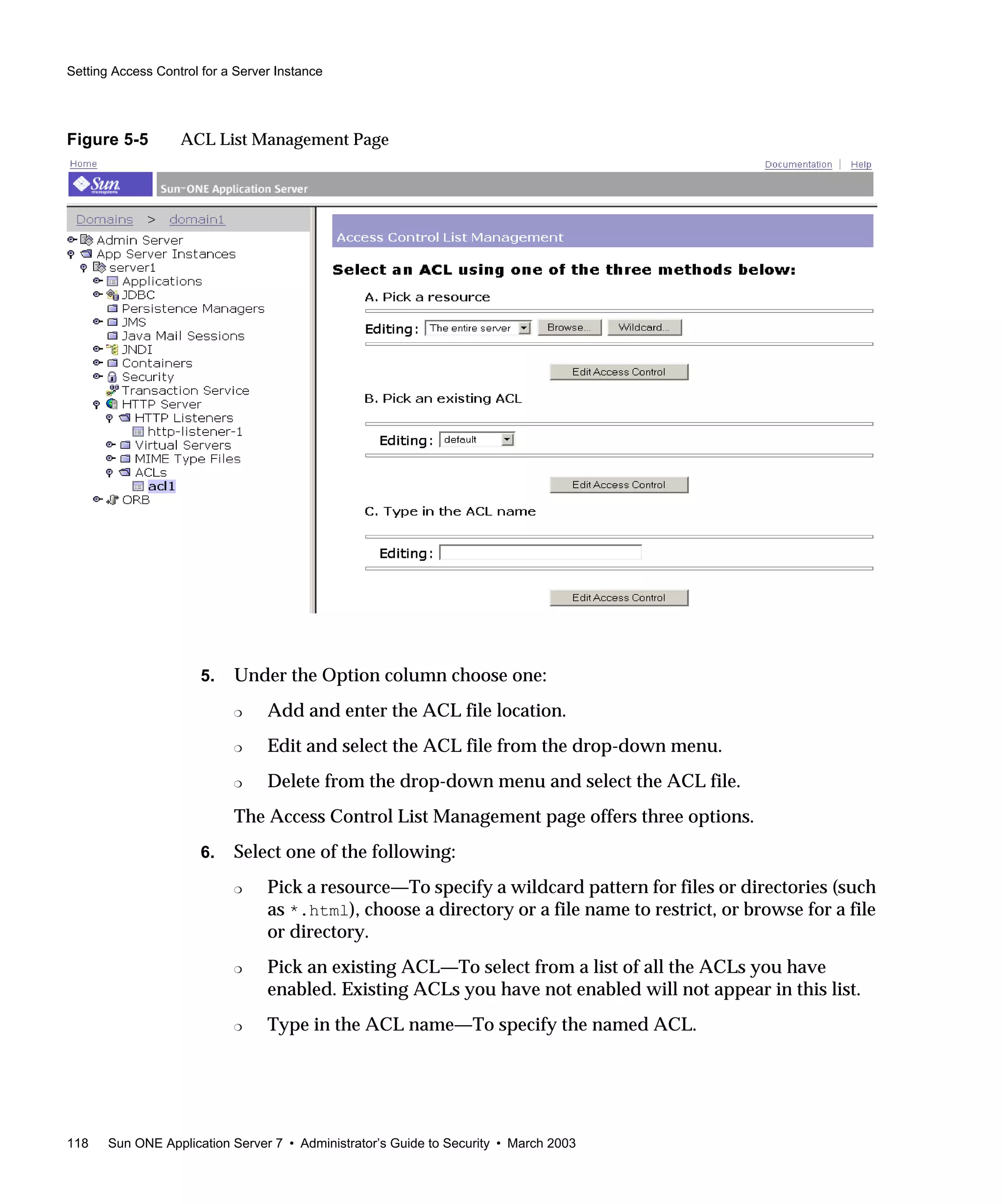 Setting Access Control for a Server Instance
118 Sun ONE Application Server 7 • Administrator’s Guide to Security • March 2003
Figure 5-5 ACL List Management Page
5. Under the Option column choose one:
❍ Add and enter the ACL file location.
❍ Edit and select the ACL file from the drop-down menu.
❍ Delete from the drop-down menu and select the ACL file.
The Access Control List Management page offers three options.
6. Select one of the following:
❍ Pick a resource—To specify a wildcard pattern for files or directories (such
as *.html), choose a directory or a file name to restrict, or browse for a file
or directory.
❍ Pick an existing ACL—To select from a list of all the ACLs you have
enabled. Existing ACLs you have not enabled will not appear in this list.
❍ Type in the ACL name—To specify the named ACL.
 