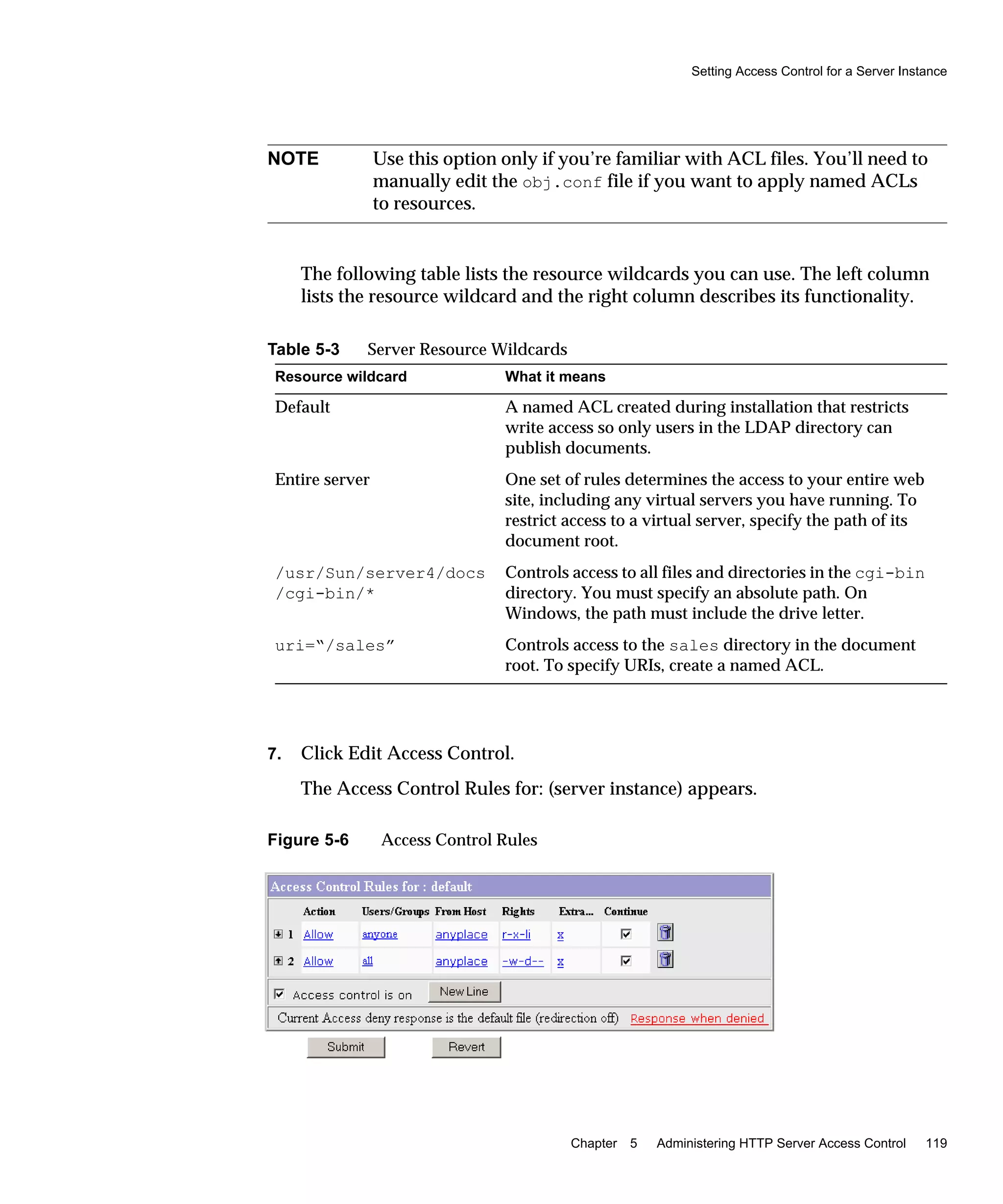 Setting Access Control for a Server Instance
Chapter 5 Administering HTTP Server Access Control 119
The following table lists the resource wildcards you can use. The left column
lists the resource wildcard and the right column describes its functionality.
7. Click Edit Access Control.
The Access Control Rules for: (server instance) appears.
Figure 5-6 Access Control Rules
NOTE Use this option only if you’re familiar with ACL files. You’ll need to
manually edit the obj.conf file if you want to apply named ACLs
to resources.
Table 5-3 Server Resource Wildcards
Resource wildcard What it means
Default A named ACL created during installation that restricts
write access so only users in the LDAP directory can
publish documents.
Entire server One set of rules determines the access to your entire web
site, including any virtual servers you have running. To
restrict access to a virtual server, specify the path of its
document root.
/usr/Sun/server4/docs
/cgi-bin/*
Controls access to all files and directories in the cgi-bin
directory. You must specify an absolute path. On
Windows, the path must include the drive letter.
uri=“/sales” Controls access to the sales directory in the document
root. To specify URIs, create a named ACL.
 