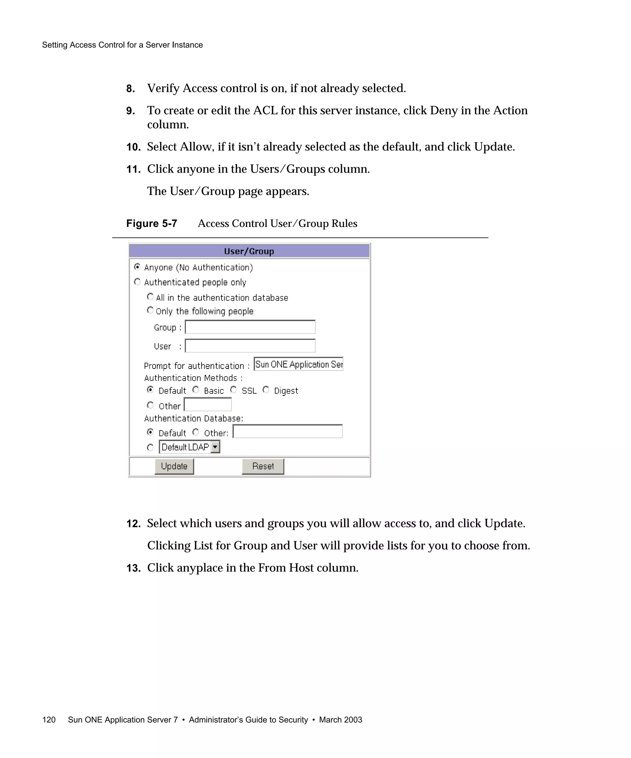 Setting Access Control for a Server Instance
120 Sun ONE Application Server 7 • Administrator’s Guide to Security • March 2003
8. Verify Access control is on, if not already selected.
9. To create or edit the ACL for this server instance, click Deny in the Action
column.
10. Select Allow, if it isn’t already selected as the default, and click Update.
11. Click anyone in the Users/Groups column.
The User/Group page appears.
Figure 5-7 Access Control User/Group Rules
12. Select which users and groups you will allow access to, and click Update.
Clicking List for Group and User will provide lists for you to choose from.
13. Click anyplace in the From Host column.
 
