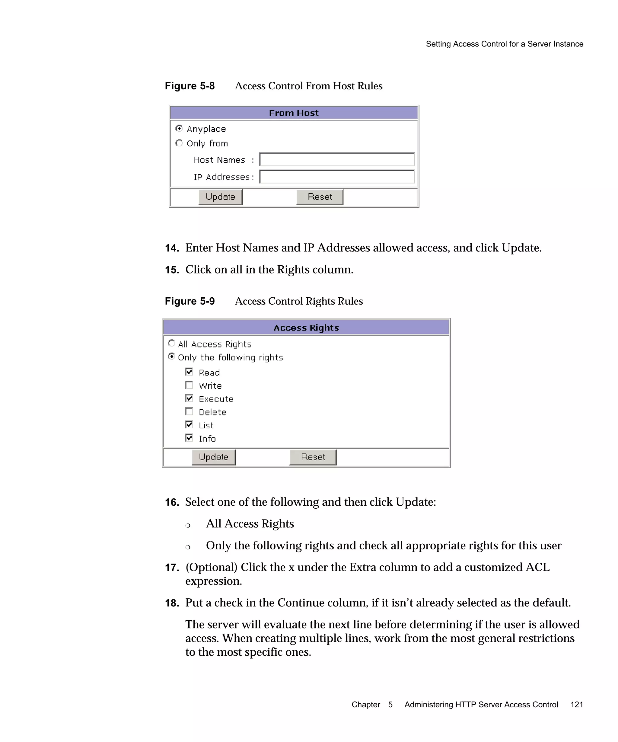 Setting Access Control for a Server Instance
Chapter 5 Administering HTTP Server Access Control 121
Figure 5-8 Access Control From Host Rules
14. Enter Host Names and IP Addresses allowed access, and click Update.
15. Click on all in the Rights column.
Figure 5-9 Access Control Rights Rules
16. Select one of the following and then click Update:
❍ All Access Rights
❍ Only the following rights and check all appropriate rights for this user
17. (Optional) Click the x under the Extra column to add a customized ACL
expression.
18. Put a check in the Continue column, if it isn’t already selected as the default.
The server will evaluate the next line before determining if the user is allowed
access. When creating multiple lines, work from the most general restrictions
to the most specific ones.
 