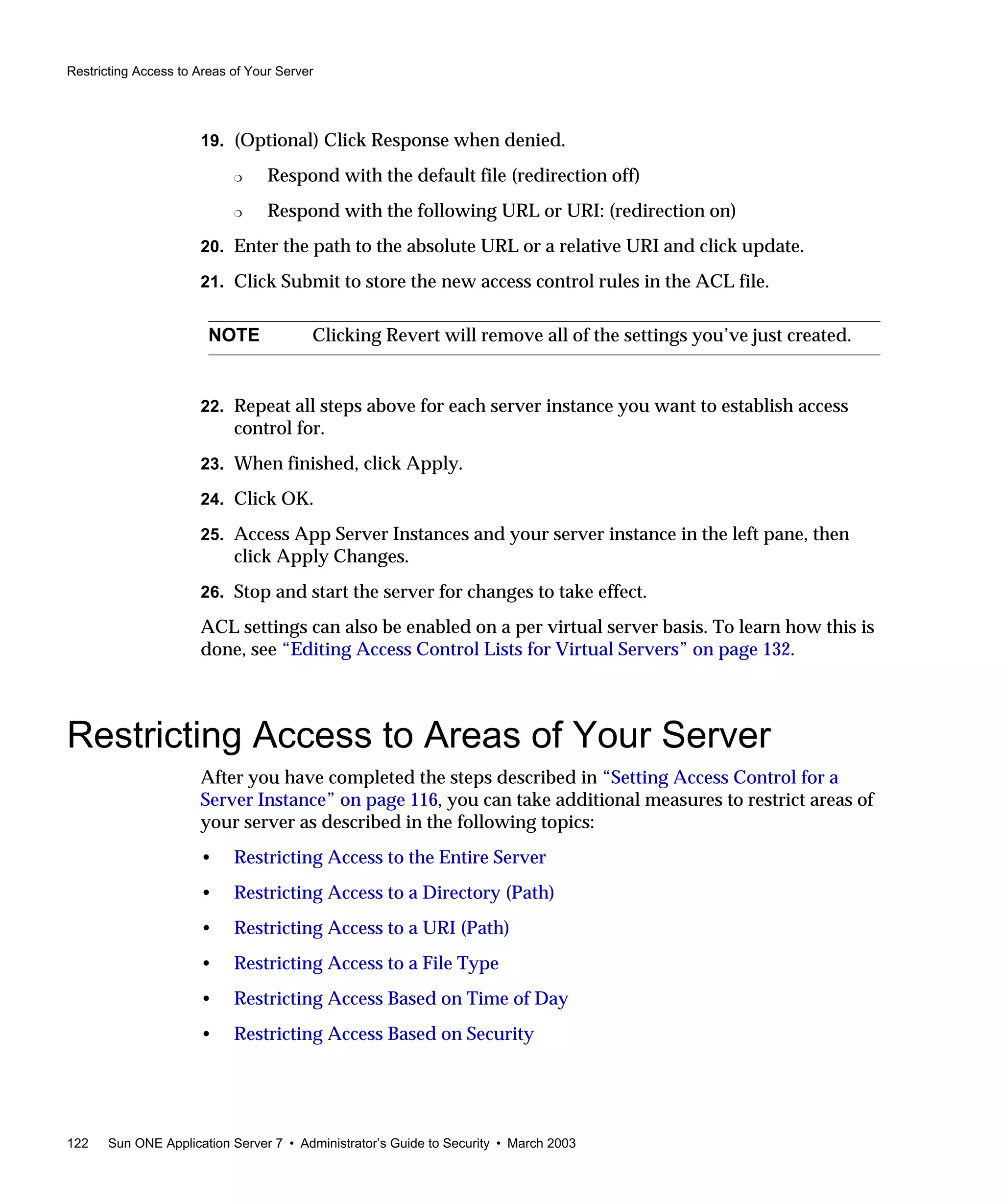 Restricting Access to Areas of Your Server
122 Sun ONE Application Server 7 • Administrator’s Guide to Security • March 2003
19. (Optional) Click Response when denied.
❍ Respond with the default file (redirection off)
❍ Respond with the following URL or URI: (redirection on)
20. Enter the path to the absolute URL or a relative URI and click update.
21. Click Submit to store the new access control rules in the ACL file.
22. Repeat all steps above for each server instance you want to establish access
control for.
23. When finished, click Apply.
24. Click OK.
25. Access App Server Instances and your server instance in the left pane, then
click Apply Changes.
26. Stop and start the server for changes to take effect.
ACL settings can also be enabled on a per virtual server basis. To learn how this is
done, see “Editing Access Control Lists for Virtual Servers” on page 132.
Restricting Access to Areas of Your Server
After you have completed the steps described in “Setting Access Control for a
Server Instance” on page 116, you can take additional measures to restrict areas of
your server as described in the following topics:
• Restricting Access to the Entire Server
• Restricting Access to a Directory (Path)
• Restricting Access to a URI (Path)
• Restricting Access to a File Type
• Restricting Access Based on Time of Day
• Restricting Access Based on Security
NOTE Clicking Revert will remove all of the settings you’ve just created.
 
