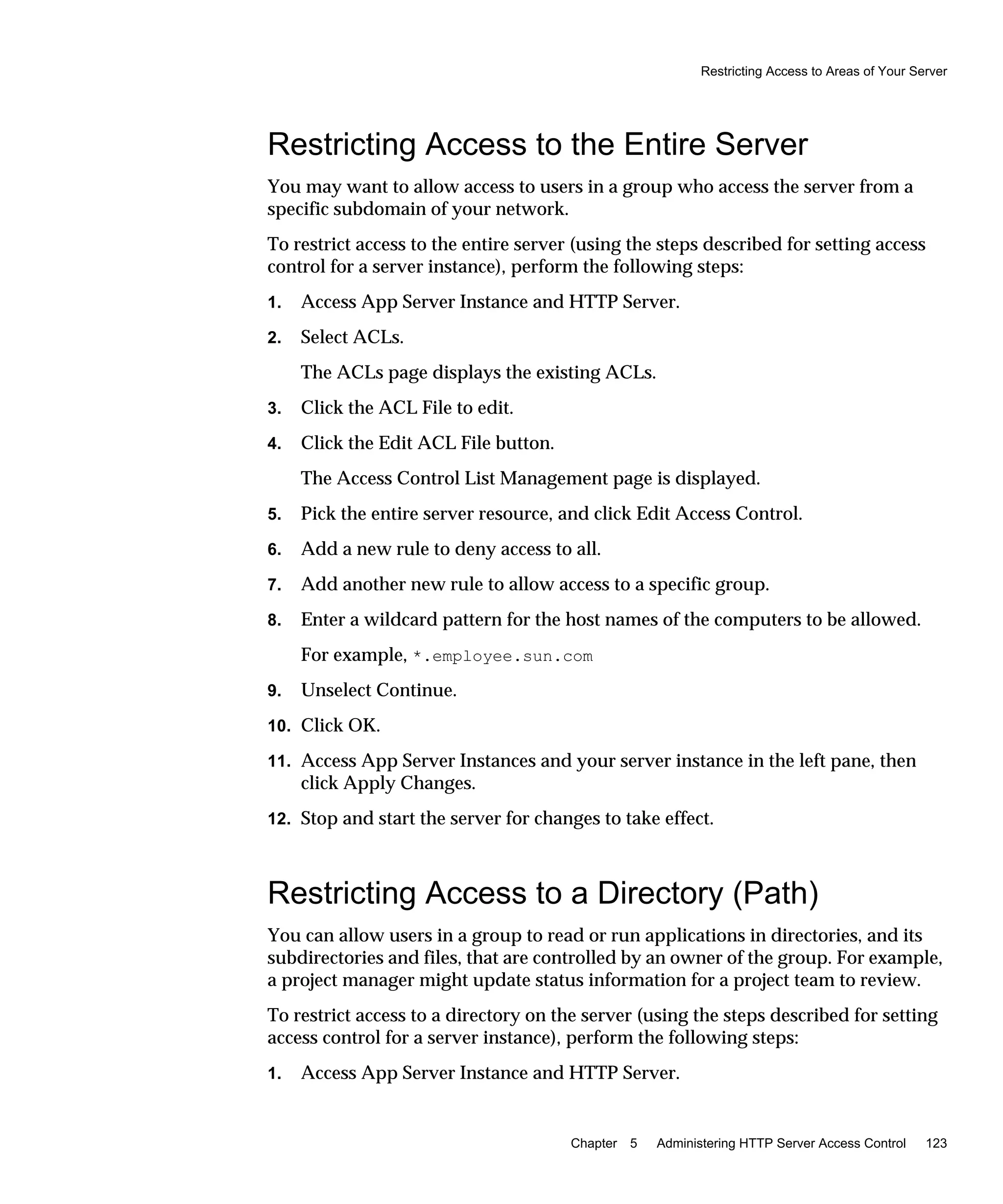 Restricting Access to Areas of Your Server
Chapter 5 Administering HTTP Server Access Control 123
Restricting Access to the Entire Server
You may want to allow access to users in a group who access the server from a
specific subdomain of your network.
To restrict access to the entire server (using the steps described for setting access
control for a server instance), perform the following steps:
1. Access App Server Instance and HTTP Server.
2. Select ACLs.
The ACLs page displays the existing ACLs.
3. Click the ACL File to edit.
4. Click the Edit ACL File button.
The Access Control List Management page is displayed.
5. Pick the entire server resource, and click Edit Access Control.
6. Add a new rule to deny access to all.
7. Add another new rule to allow access to a specific group.
8. Enter a wildcard pattern for the host names of the computers to be allowed.
For example, *.employee.sun.com
9. Unselect Continue.
10. Click OK.
11. Access App Server Instances and your server instance in the left pane, then
click Apply Changes.
12. Stop and start the server for changes to take effect.
Restricting Access to a Directory (Path)
You can allow users in a group to read or run applications in directories, and its
subdirectories and files, that are controlled by an owner of the group. For example,
a project manager might update status information for a project team to review.
To restrict access to a directory on the server (using the steps described for setting
access control for a server instance), perform the following steps:
1. Access App Server Instance and HTTP Server.
 
