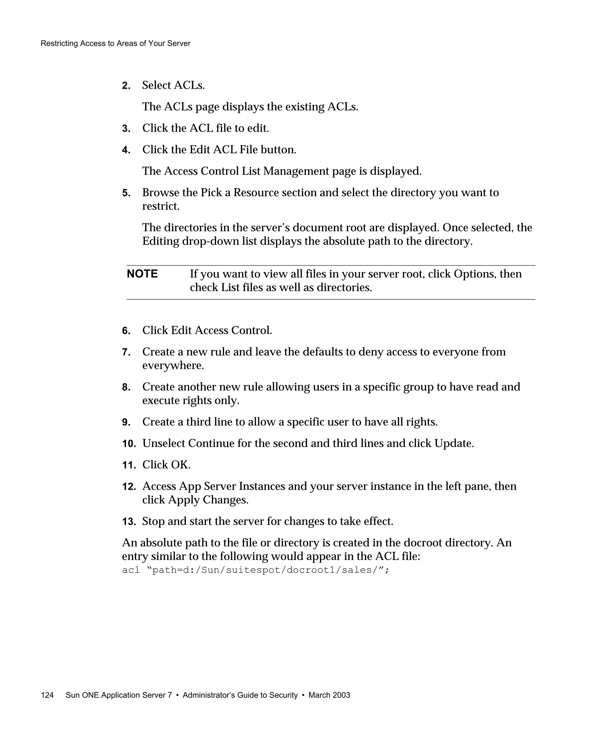 Restricting Access to Areas of Your Server
124 Sun ONE Application Server 7 • Administrator’s Guide to Security • March 2003
2. Select ACLs.
The ACLs page displays the existing ACLs.
3. Click the ACL file to edit.
4. Click the Edit ACL File button.
The Access Control List Management page is displayed.
5. Browse the Pick a Resource section and select the directory you want to
restrict.
The directories in the server’s document root are displayed. Once selected, the
Editing drop-down list displays the absolute path to the directory.
6. Click Edit Access Control.
7. Create a new rule and leave the defaults to deny access to everyone from
everywhere.
8. Create another new rule allowing users in a specific group to have read and
execute rights only.
9. Create a third line to allow a specific user to have all rights.
10. Unselect Continue for the second and third lines and click Update.
11. Click OK.
12. Access App Server Instances and your server instance in the left pane, then
click Apply Changes.
13. Stop and start the server for changes to take effect.
An absolute path to the file or directory is created in the docroot directory. An
entry similar to the following would appear in the ACL file:
acl “path=d:/Sun/suitespot/docroot1/sales/”;
NOTE If you want to view all files in your server root, click Options, then
check List files as well as directories.
 
