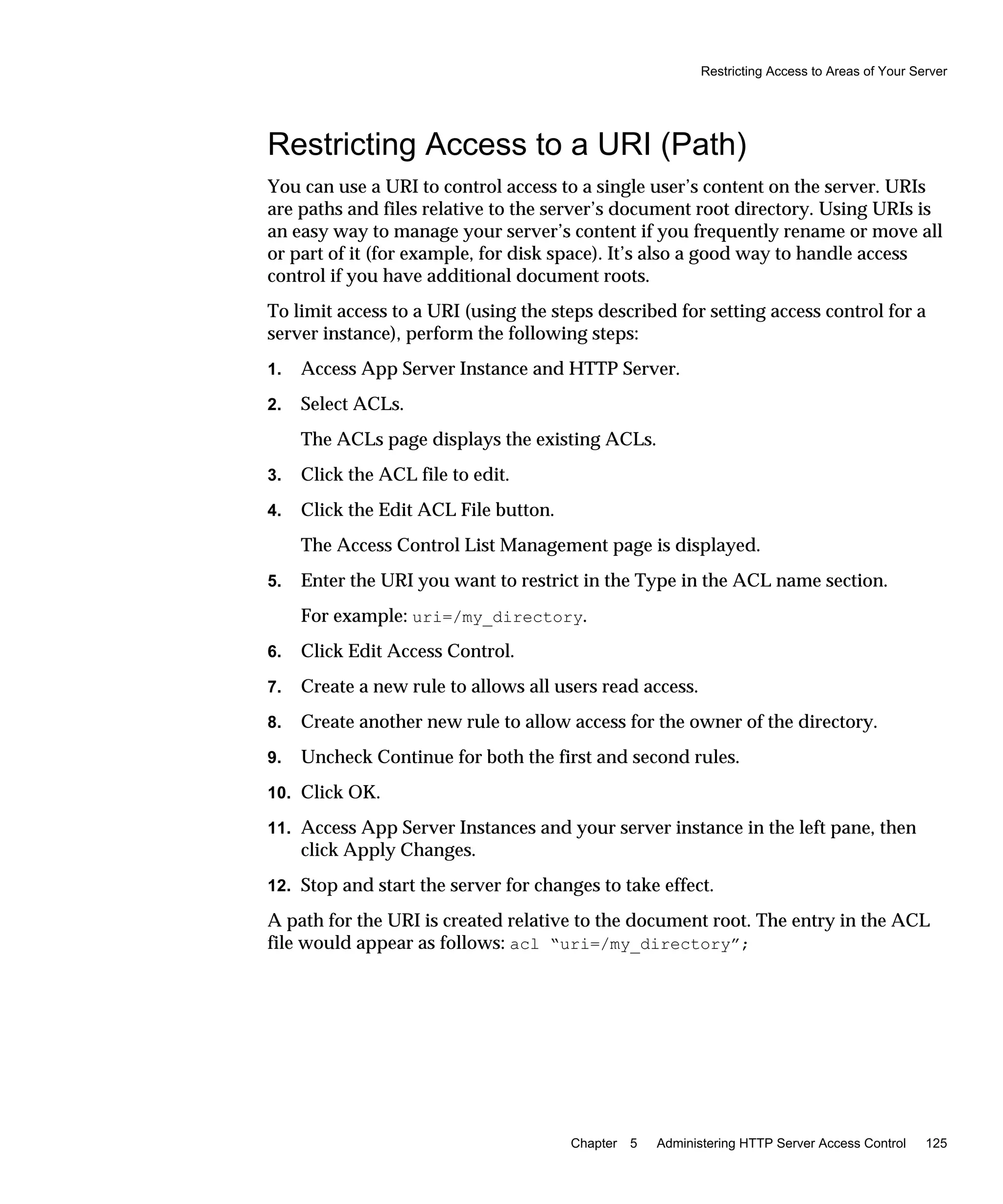 Restricting Access to Areas of Your Server
Chapter 5 Administering HTTP Server Access Control 125
Restricting Access to a URI (Path)
You can use a URI to control access to a single user’s content on the server. URIs
are paths and files relative to the server’s document root directory. Using URIs is
an easy way to manage your server’s content if you frequently rename or move all
or part of it (for example, for disk space). It’s also a good way to handle access
control if you have additional document roots.
To limit access to a URI (using the steps described for setting access control for a
server instance), perform the following steps:
1. Access App Server Instance and HTTP Server.
2. Select ACLs.
The ACLs page displays the existing ACLs.
3. Click the ACL file to edit.
4. Click the Edit ACL File button.
The Access Control List Management page is displayed.
5. Enter the URI you want to restrict in the Type in the ACL name section.
For example: uri=/my_directory.
6. Click Edit Access Control.
7. Create a new rule to allows all users read access.
8. Create another new rule to allow access for the owner of the directory.
9. Uncheck Continue for both the first and second rules.
10. Click OK.
11. Access App Server Instances and your server instance in the left pane, then
click Apply Changes.
12. Stop and start the server for changes to take effect.
A path for the URI is created relative to the document root. The entry in the ACL
file would appear as follows: acl “uri=/my_directory”;
 