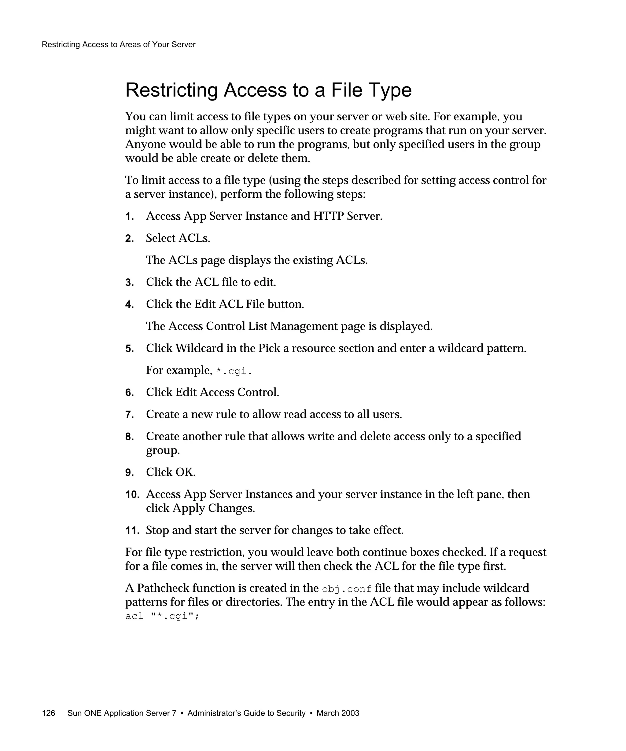 Restricting Access to Areas of Your Server
126 Sun ONE Application Server 7 • Administrator’s Guide to Security • March 2003
Restricting Access to a File Type
You can limit access to file types on your server or web site. For example, you
might want to allow only specific users to create programs that run on your server.
Anyone would be able to run the programs, but only specified users in the group
would be able create or delete them.
To limit access to a file type (using the steps described for setting access control for
a server instance), perform the following steps:
1. Access App Server Instance and HTTP Server.
2. Select ACLs.
The ACLs page displays the existing ACLs.
3. Click the ACL file to edit.
4. Click the Edit ACL File button.
The Access Control List Management page is displayed.
5. Click Wildcard in the Pick a resource section and enter a wildcard pattern.
For example, *.cgi.
6. Click Edit Access Control.
7. Create a new rule to allow read access to all users.
8. Create another rule that allows write and delete access only to a specified
group.
9. Click OK.
10. Access App Server Instances and your server instance in the left pane, then
click Apply Changes.
11. Stop and start the server for changes to take effect.
For file type restriction, you would leave both continue boxes checked. If a request
for a file comes in, the server will then check the ACL for the file type first.
A Pathcheck function is created in the obj.conf file that may include wildcard
patterns for files or directories. The entry in the ACL file would appear as follows:
acl "*.cgi";
 