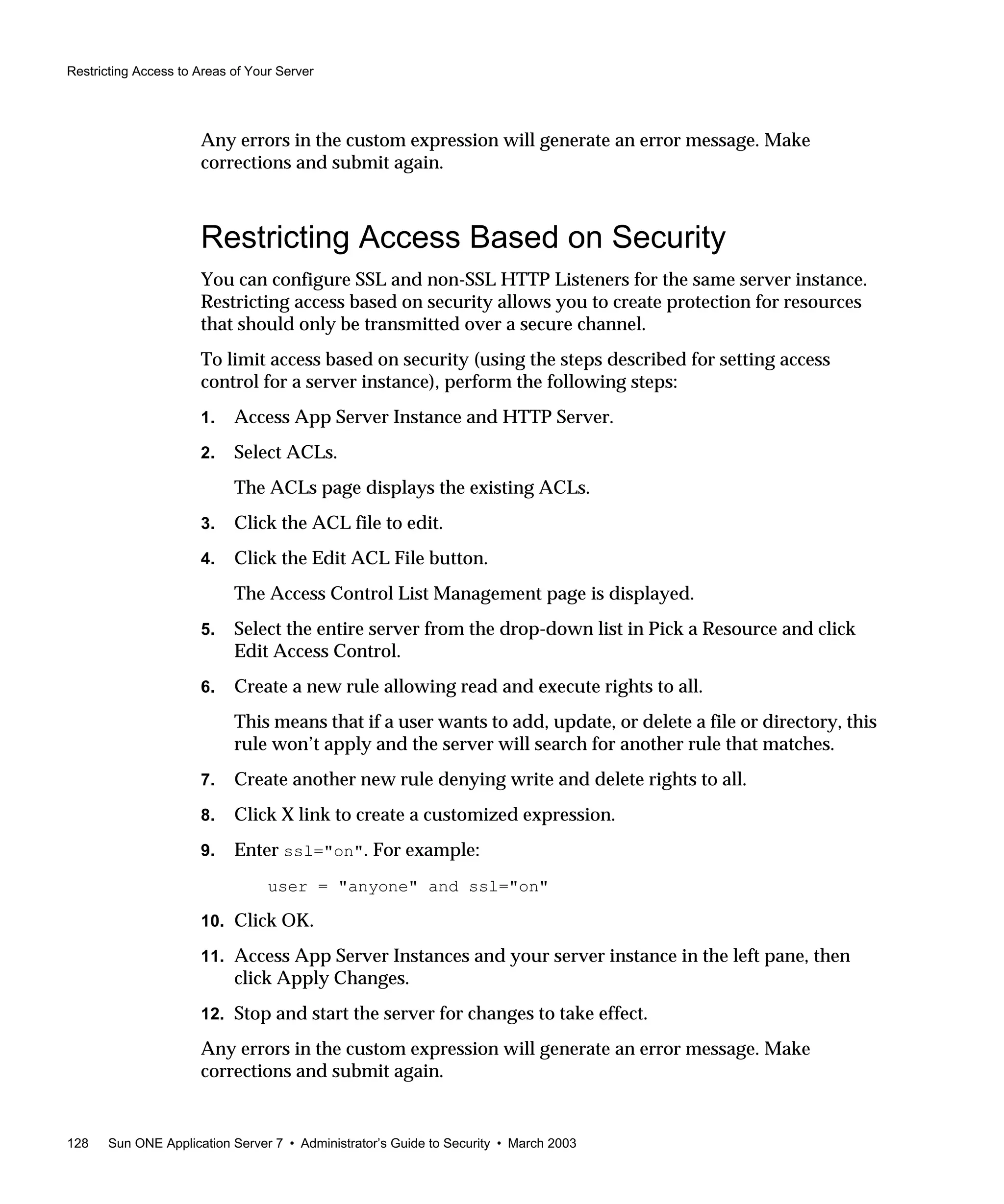 Restricting Access to Areas of Your Server
128 Sun ONE Application Server 7 • Administrator’s Guide to Security • March 2003
Any errors in the custom expression will generate an error message. Make
corrections and submit again.
Restricting Access Based on Security
You can configure SSL and non-SSL HTTP Listeners for the same server instance.
Restricting access based on security allows you to create protection for resources
that should only be transmitted over a secure channel.
To limit access based on security (using the steps described for setting access
control for a server instance), perform the following steps:
1. Access App Server Instance and HTTP Server.
2. Select ACLs.
The ACLs page displays the existing ACLs.
3. Click the ACL file to edit.
4. Click the Edit ACL File button.
The Access Control List Management page is displayed.
5. Select the entire server from the drop-down list in Pick a Resource and click
Edit Access Control.
6. Create a new rule allowing read and execute rights to all.
This means that if a user wants to add, update, or delete a file or directory, this
rule won’t apply and the server will search for another rule that matches.
7. Create another new rule denying write and delete rights to all.
8. Click X link to create a customized expression.
9. Enter ssl="on". For example:
user = "anyone" and ssl="on"
10. Click OK.
11. Access App Server Instances and your server instance in the left pane, then
click Apply Changes.
12. Stop and start the server for changes to take effect.
Any errors in the custom expression will generate an error message. Make
corrections and submit again.
 
