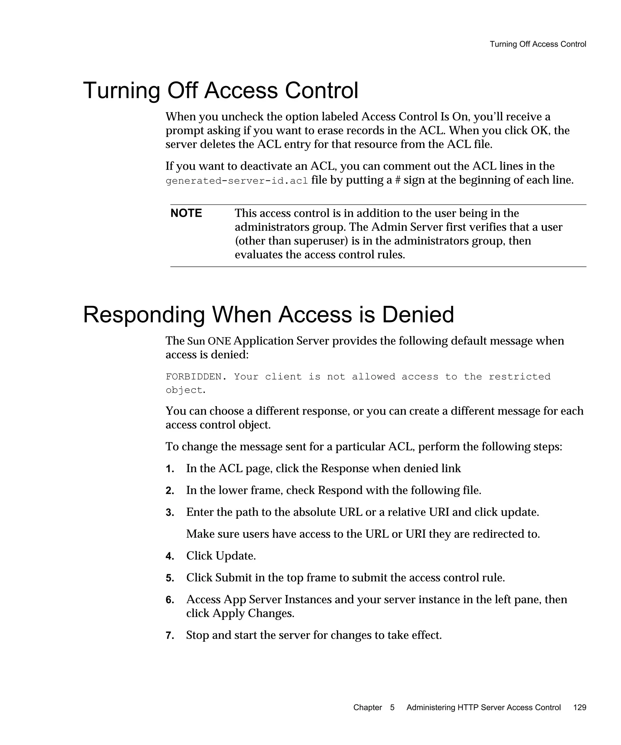 Turning Off Access Control
Chapter 5 Administering HTTP Server Access Control 129
Turning Off Access Control
When you uncheck the option labeled Access Control Is On, you’ll receive a
prompt asking if you want to erase records in the ACL. When you click OK, the
server deletes the ACL entry for that resource from the ACL file.
If you want to deactivate an ACL, you can comment out the ACL lines in the
generated-server-id.acl file by putting a # sign at the beginning of each line.
Responding When Access is Denied
The Sun ONE Application Server provides the following default message when
access is denied:
FORBIDDEN. Your client is not allowed access to the restricted
object.
You can choose a different response, or you can create a different message for each
access control object.
To change the message sent for a particular ACL, perform the following steps:
1. In the ACL page, click the Response when denied link
2. In the lower frame, check Respond with the following file.
3. Enter the path to the absolute URL or a relative URI and click update.
Make sure users have access to the URL or URI they are redirected to.
4. Click Update.
5. Click Submit in the top frame to submit the access control rule.
6. Access App Server Instances and your server instance in the left pane, then
click Apply Changes.
7. Stop and start the server for changes to take effect.
NOTE This access control is in addition to the user being in the
administrators group. The Admin Server first verifies that a user
(other than superuser) is in the administrators group, then
evaluates the access control rules.
 
