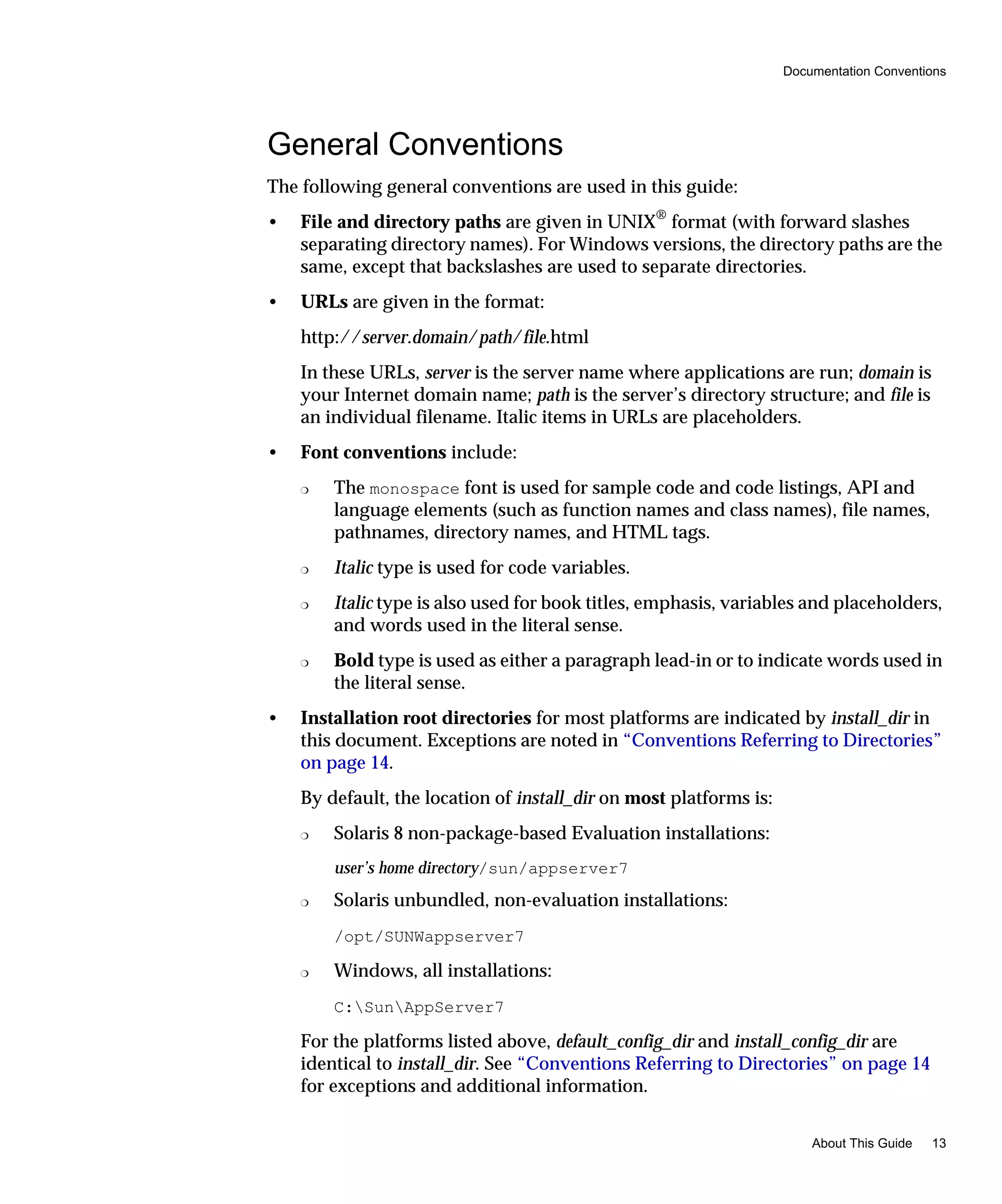 Documentation Conventions
About This Guide 13
General Conventions
The following general conventions are used in this guide:
• File and directory paths are given in UNIX®
format (with forward slashes
separating directory names). For Windows versions, the directory paths are the
same, except that backslashes are used to separate directories.
• URLs are given in the format:
http://server.domain/path/file.html
In these URLs, server is the server name where applications are run; domain is
your Internet domain name; path is the server’s directory structure; and file is
an individual filename. Italic items in URLs are placeholders.
• Font conventions include:
❍ The monospace font is used for sample code and code listings, API and
language elements (such as function names and class names), file names,
pathnames, directory names, and HTML tags.
❍ Italic type is used for code variables.
❍ Italic type is also used for book titles, emphasis, variables and placeholders,
and words used in the literal sense.
❍ Bold type is used as either a paragraph lead-in or to indicate words used in
the literal sense.
• Installation root directories for most platforms are indicated by install_dir in
this document. Exceptions are noted in “Conventions Referring to Directories”
on page 14.
By default, the location of install_dir on most platforms is:
❍ Solaris 8 non-package-based Evaluation installations:
user’s home directory/sun/appserver7
❍ Solaris unbundled, non-evaluation installations:
/opt/SUNWappserver7
❍ Windows, all installations:
C:SunAppServer7
For the platforms listed above, default_config_dir and install_config_dir are
identical to install_dir. See “Conventions Referring to Directories” on page 14
for exceptions and additional information.
 