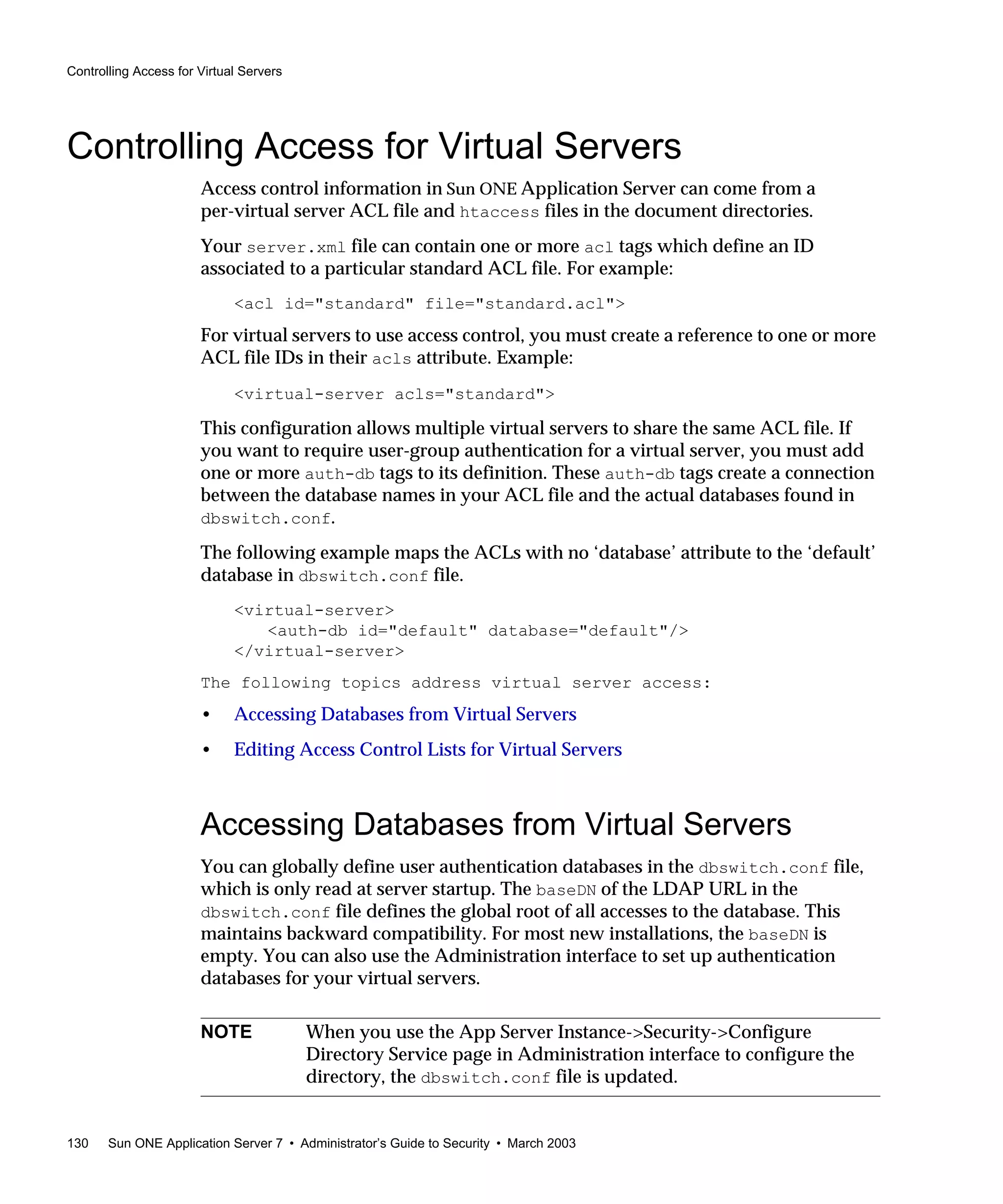 Controlling Access for Virtual Servers
130 Sun ONE Application Server 7 • Administrator’s Guide to Security • March 2003
Controlling Access for Virtual Servers
Access control information in Sun ONE Application Server can come from a
per-virtual server ACL file and htaccess files in the document directories.
Your server.xml file can contain one or more acl tags which define an ID
associated to a particular standard ACL file. For example:
<acl id="standard" file="standard.acl">
For virtual servers to use access control, you must create a reference to one or more
ACL file IDs in their acls attribute. Example:
<virtual-server acls="standard">
This configuration allows multiple virtual servers to share the same ACL file. If
you want to require user-group authentication for a virtual server, you must add
one or more auth-db tags to its definition. These auth-db tags create a connection
between the database names in your ACL file and the actual databases found in
dbswitch.conf.
The following example maps the ACLs with no ‘database’ attribute to the ‘default’
database in dbswitch.conf file.
<virtual-server>
<auth-db id="default" database="default"/>
</virtual-server>
The following topics address virtual server access:
• Accessing Databases from Virtual Servers
• Editing Access Control Lists for Virtual Servers
Accessing Databases from Virtual Servers
You can globally define user authentication databases in the dbswitch.conf file,
which is only read at server startup. The baseDN of the LDAP URL in the
dbswitch.conf file defines the global root of all accesses to the database. This
maintains backward compatibility. For most new installations, the baseDN is
empty. You can also use the Administration interface to set up authentication
databases for your virtual servers.
NOTE When you use the App Server Instance->Security->Configure
Directory Service page in Administration interface to configure the
directory, the dbswitch.conf file is updated.
 
