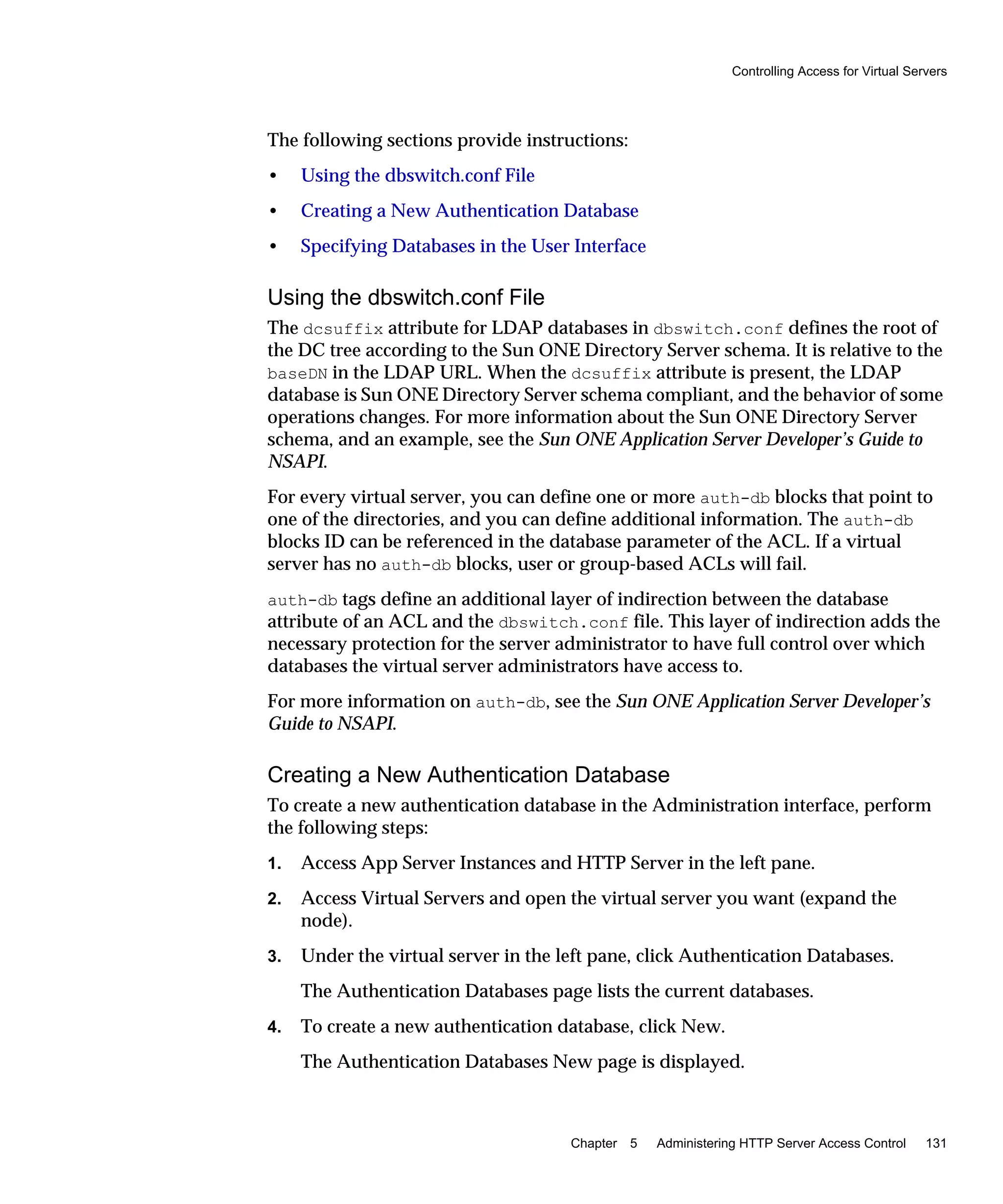Controlling Access for Virtual Servers
Chapter 5 Administering HTTP Server Access Control 131
The following sections provide instructions:
• Using the dbswitch.conf File
• Creating a New Authentication Database
• Specifying Databases in the User Interface
Using the dbswitch.conf File
The dcsuffix attribute for LDAP databases in dbswitch.conf defines the root of
the DC tree according to the Sun ONE Directory Server schema. It is relative to the
baseDN in the LDAP URL. When the dcsuffix attribute is present, the LDAP
database is Sun ONE Directory Server schema compliant, and the behavior of some
operations changes. For more information about the Sun ONE Directory Server
schema, and an example, see the Sun ONE Application Server Developer’s Guide to
NSAPI.
For every virtual server, you can define one or more auth-db blocks that point to
one of the directories, and you can define additional information. The auth-db
blocks ID can be referenced in the database parameter of the ACL. If a virtual
server has no auth-db blocks, user or group-based ACLs will fail.
auth-db tags define an additional layer of indirection between the database
attribute of an ACL and the dbswitch.conf file. This layer of indirection adds the
necessary protection for the server administrator to have full control over which
databases the virtual server administrators have access to.
For more information on auth-db, see the Sun ONE Application Server Developer’s
Guide to NSAPI.
Creating a New Authentication Database
To create a new authentication database in the Administration interface, perform
the following steps:
1. Access App Server Instances and HTTP Server in the left pane.
2. Access Virtual Servers and open the virtual server you want (expand the
node).
3. Under the virtual server in the left pane, click Authentication Databases.
The Authentication Databases page lists the current databases.
4. To create a new authentication database, click New.
The Authentication Databases New page is displayed.
 