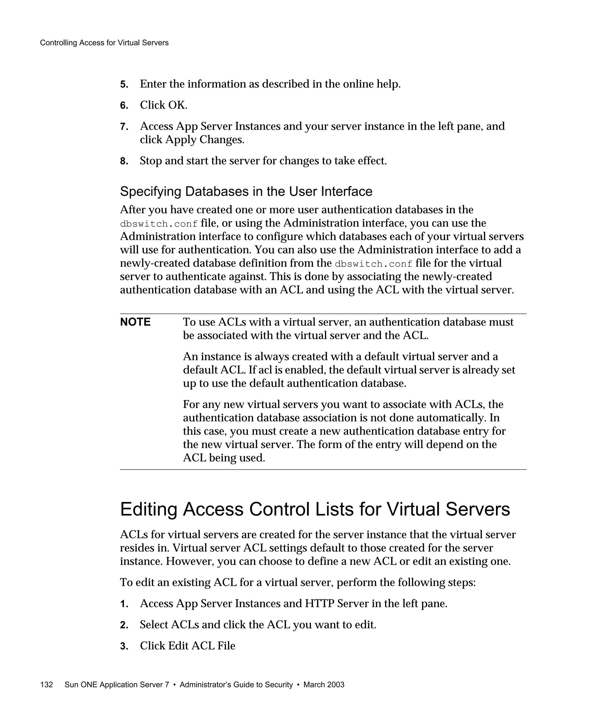 Controlling Access for Virtual Servers
132 Sun ONE Application Server 7 • Administrator’s Guide to Security • March 2003
5. Enter the information as described in the online help.
6. Click OK.
7. Access App Server Instances and your server instance in the left pane, and
click Apply Changes.
8. Stop and start the server for changes to take effect.
Specifying Databases in the User Interface
After you have created one or more user authentication databases in the
dbswitch.conf file, or using the Administration interface, you can use the
Administration interface to configure which databases each of your virtual servers
will use for authentication. You can also use the Administration interface to add a
newly-created database definition from the dbswitch.conf file for the virtual
server to authenticate against. This is done by associating the newly-created
authentication database with an ACL and using the ACL with the virtual server.
Editing Access Control Lists for Virtual Servers
ACLs for virtual servers are created for the server instance that the virtual server
resides in. Virtual server ACL settings default to those created for the server
instance. However, you can choose to define a new ACL or edit an existing one.
To edit an existing ACL for a virtual server, perform the following steps:
1. Access App Server Instances and HTTP Server in the left pane.
2. Select ACLs and click the ACL you want to edit.
3. Click Edit ACL File
NOTE To use ACLs with a virtual server, an authentication database must
be associated with the virtual server and the ACL.
An instance is always created with a default virtual server and a
default ACL. If acl is enabled, the default virtual server is already set
up to use the default authentication database.
For any new virtual servers you want to associate with ACLs, the
authentication database association is not done automatically. In
this case, you must create a new authentication database entry for
the new virtual server. The form of the entry will depend on the
ACL being used.
 