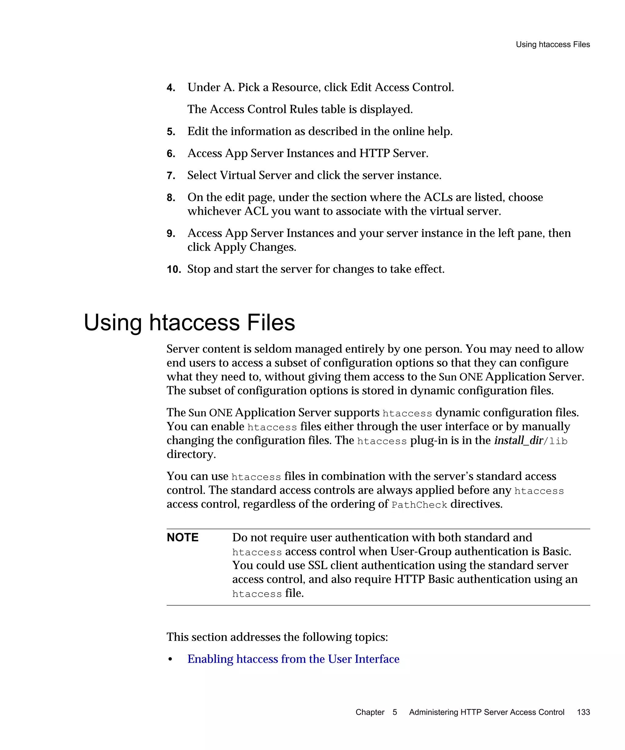 Using htaccess Files
Chapter 5 Administering HTTP Server Access Control 133
4. Under A. Pick a Resource, click Edit Access Control.
The Access Control Rules table is displayed.
5. Edit the information as described in the online help.
6. Access App Server Instances and HTTP Server.
7. Select Virtual Server and click the server instance.
8. On the edit page, under the section where the ACLs are listed, choose
whichever ACL you want to associate with the virtual server.
9. Access App Server Instances and your server instance in the left pane, then
click Apply Changes.
10. Stop and start the server for changes to take effect.
Using htaccess Files
Server content is seldom managed entirely by one person. You may need to allow
end users to access a subset of configuration options so that they can configure
what they need to, without giving them access to the Sun ONE Application Server.
The subset of configuration options is stored in dynamic configuration files.
The Sun ONE Application Server supports htaccess dynamic configuration files.
You can enable htaccess files either through the user interface or by manually
changing the configuration files. The htaccess plug-in is in the install_dir/lib
directory.
You can use htaccess files in combination with the server’s standard access
control. The standard access controls are always applied before any htaccess
access control, regardless of the ordering of PathCheck directives.
This section addresses the following topics:
• Enabling htaccess from the User Interface
NOTE Do not require user authentication with both standard and
htaccess access control when User-Group authentication is Basic.
You could use SSL client authentication using the standard server
access control, and also require HTTP Basic authentication using an
htaccess file.
 