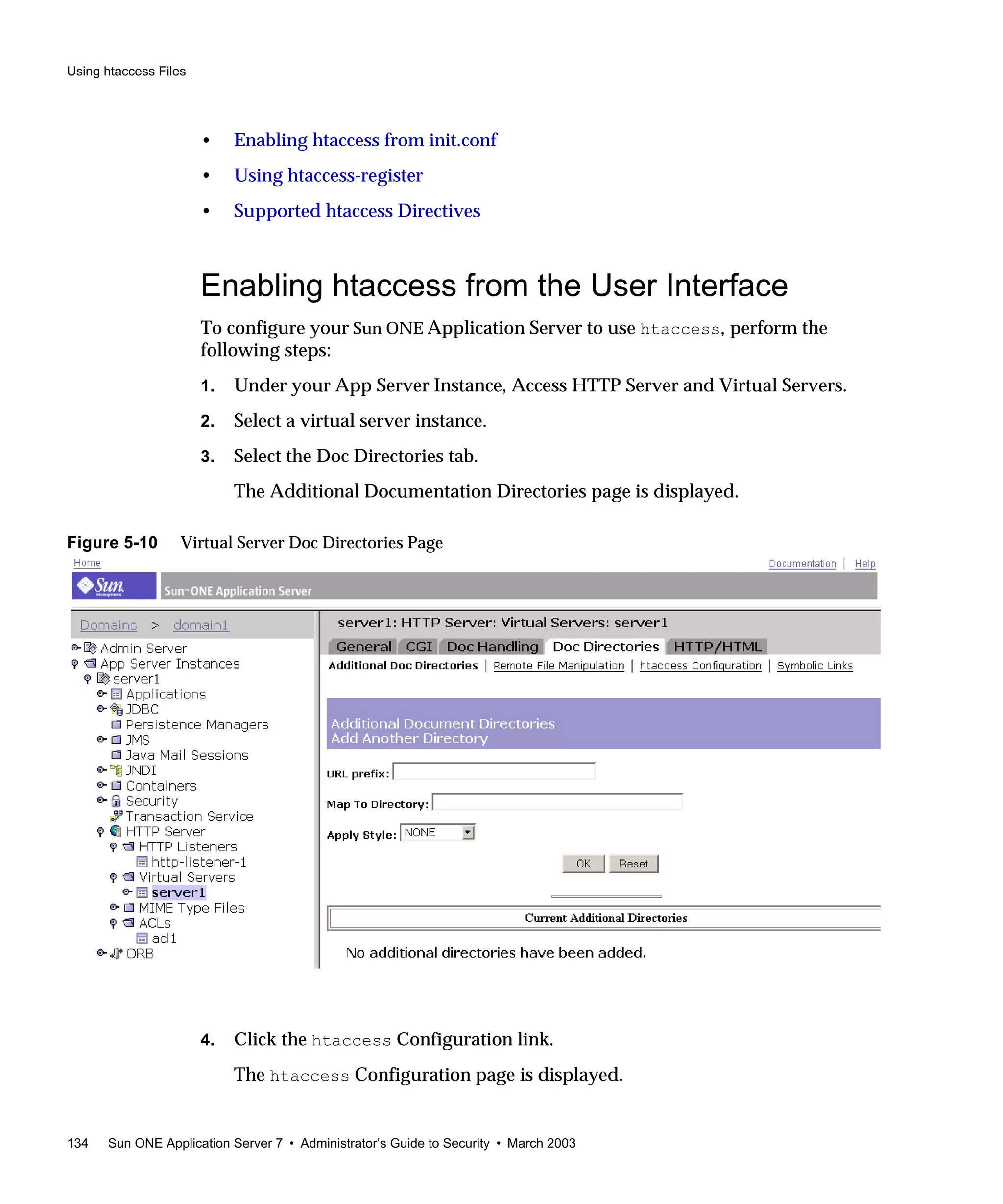 Using htaccess Files
134 Sun ONE Application Server 7 • Administrator’s Guide to Security • March 2003
• Enabling htaccess from init.conf
• Using htaccess-register
• Supported htaccess Directives
Enabling htaccess from the User Interface
To configure your Sun ONE Application Server to use htaccess, perform the
following steps:
1. Under your App Server Instance, Access HTTP Server and Virtual Servers.
2. Select a virtual server instance.
3. Select the Doc Directories tab.
The Additional Documentation Directories page is displayed.
Figure 5-10 Virtual Server Doc Directories Page
4. Click the htaccess Configuration link.
The htaccess Configuration page is displayed.
 