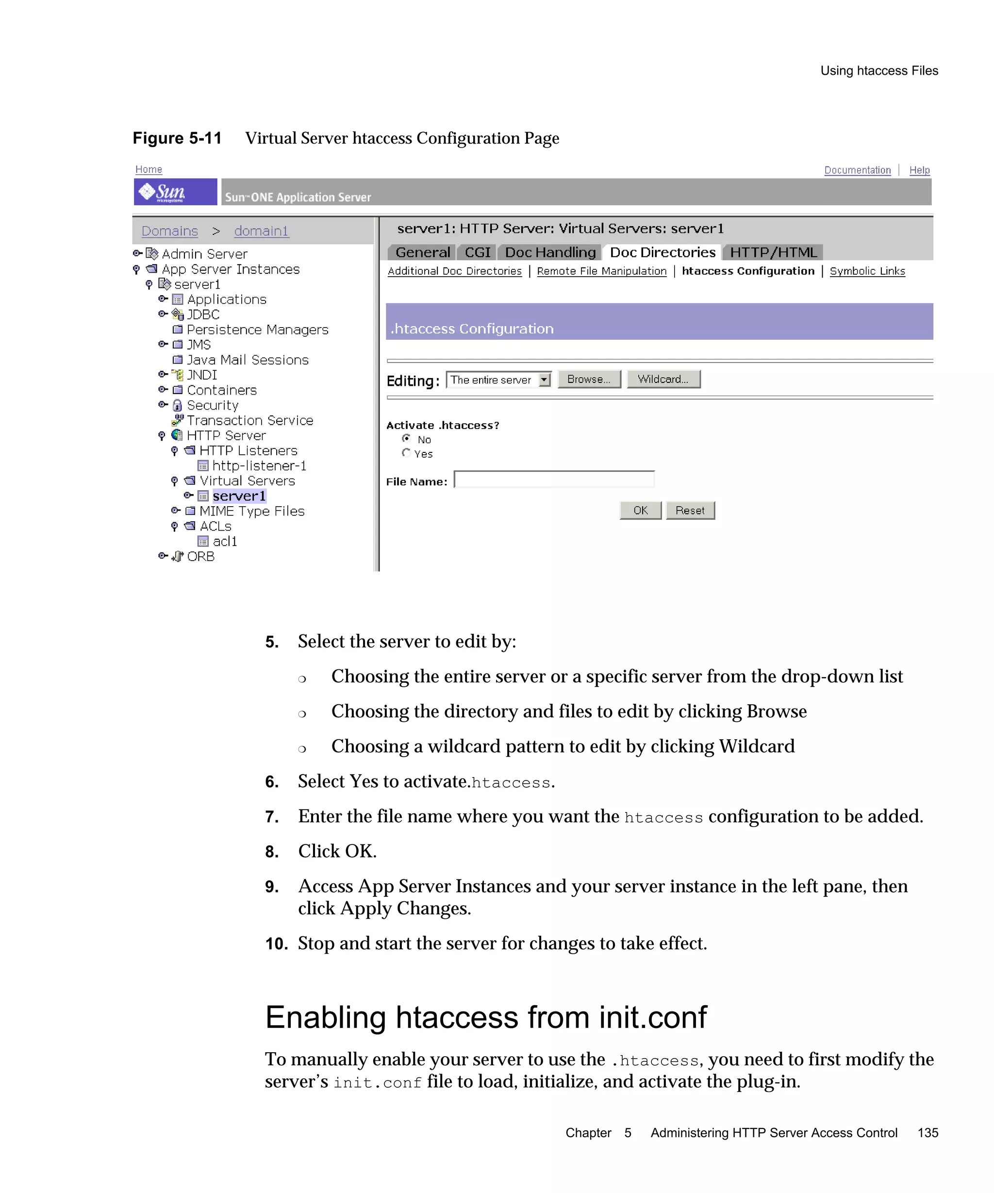 Using htaccess Files
Chapter 5 Administering HTTP Server Access Control 135
Figure 5-11 Virtual Server htaccess Configuration Page
5. Select the server to edit by:
❍ Choosing the entire server or a specific server from the drop-down list
❍ Choosing the directory and files to edit by clicking Browse
❍ Choosing a wildcard pattern to edit by clicking Wildcard
6. Select Yes to activate.htaccess.
7. Enter the file name where you want the htaccess configuration to be added.
8. Click OK.
9. Access App Server Instances and your server instance in the left pane, then
click Apply Changes.
10. Stop and start the server for changes to take effect.
Enabling htaccess from init.conf
To manually enable your server to use the .htaccess, you need to first modify the
server’s init.conf file to load, initialize, and activate the plug-in.
 