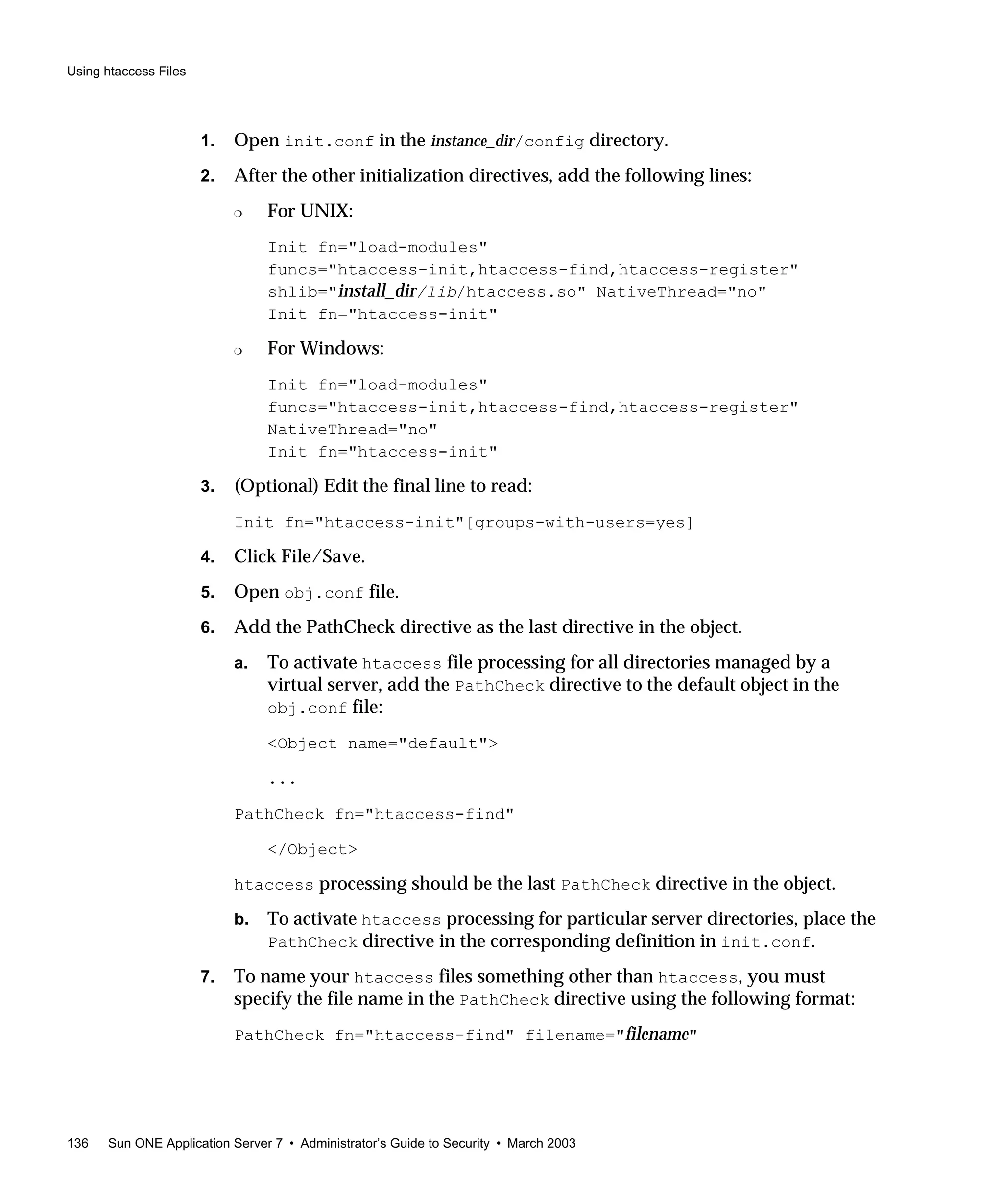 Using htaccess Files
136 Sun ONE Application Server 7 • Administrator’s Guide to Security • March 2003
1. Open init.conf in the instance_dir/config directory.
2. After the other initialization directives, add the following lines:
❍ For UNIX:
Init fn="load-modules"
funcs="htaccess-init,htaccess-find,htaccess-register"
shlib="install_dir/lib/htaccess.so" NativeThread="no"
Init fn="htaccess-init"
❍ For Windows:
Init fn="load-modules"
funcs="htaccess-init,htaccess-find,htaccess-register"
NativeThread="no"
Init fn="htaccess-init"
3. (Optional) Edit the final line to read:
Init fn="htaccess-init"[groups-with-users=yes]
4. Click File/Save.
5. Open obj.conf file.
6. Add the PathCheck directive as the last directive in the object.
a. To activate htaccess file processing for all directories managed by a
virtual server, add the PathCheck directive to the default object in the
obj.conf file:
<Object name="default">
...
PathCheck fn="htaccess-find"
</Object>
htaccess processing should be the last PathCheck directive in the object.
b. To activate htaccess processing for particular server directories, place the
PathCheck directive in the corresponding definition in init.conf.
7. To name your htaccess files something other than htaccess, you must
specify the file name in the PathCheck directive using the following format:
PathCheck fn="htaccess-find" filename="filename"
 