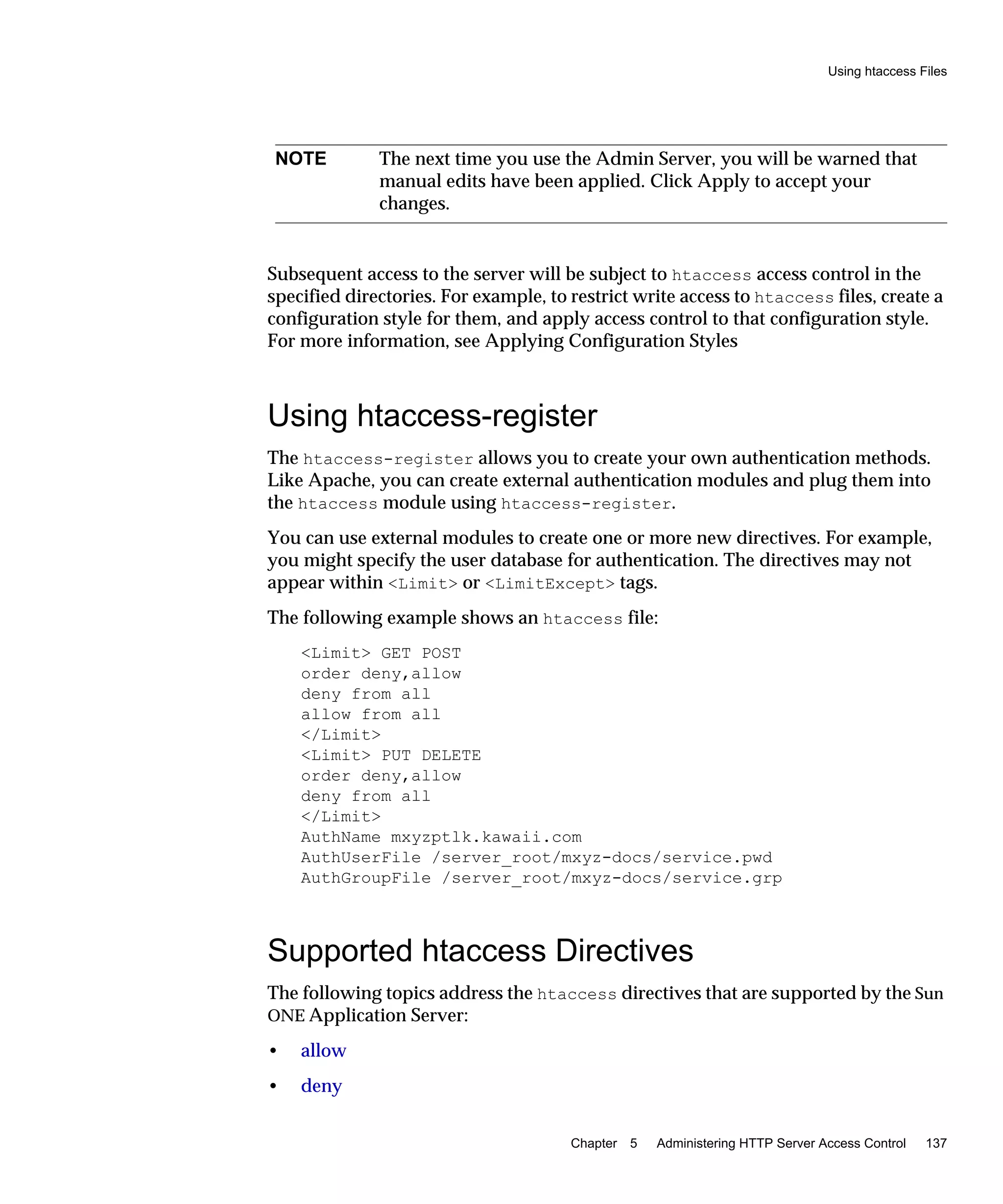 Using htaccess Files
Chapter 5 Administering HTTP Server Access Control 137
Subsequent access to the server will be subject to htaccess access control in the
specified directories. For example, to restrict write access to htaccess files, create a
configuration style for them, and apply access control to that configuration style.
For more information, see Applying Configuration Styles
Using htaccess-register
The htaccess-register allows you to create your own authentication methods.
Like Apache, you can create external authentication modules and plug them into
the htaccess module using htaccess-register.
You can use external modules to create one or more new directives. For example,
you might specify the user database for authentication. The directives may not
appear within <Limit> or <LimitExcept> tags.
The following example shows an htaccess file:
<Limit> GET POST
order deny,allow
deny from all
allow from all
</Limit>
<Limit> PUT DELETE
order deny,allow
deny from all
</Limit>
AuthName mxyzptlk.kawaii.com
AuthUserFile /server_root/mxyz-docs/service.pwd
AuthGroupFile /server_root/mxyz-docs/service.grp
Supported htaccess Directives
The following topics address the htaccess directives that are supported by the Sun
ONE Application Server:
• allow
• deny
NOTE The next time you use the Admin Server, you will be warned that
manual edits have been applied. Click Apply to accept your
changes.
 