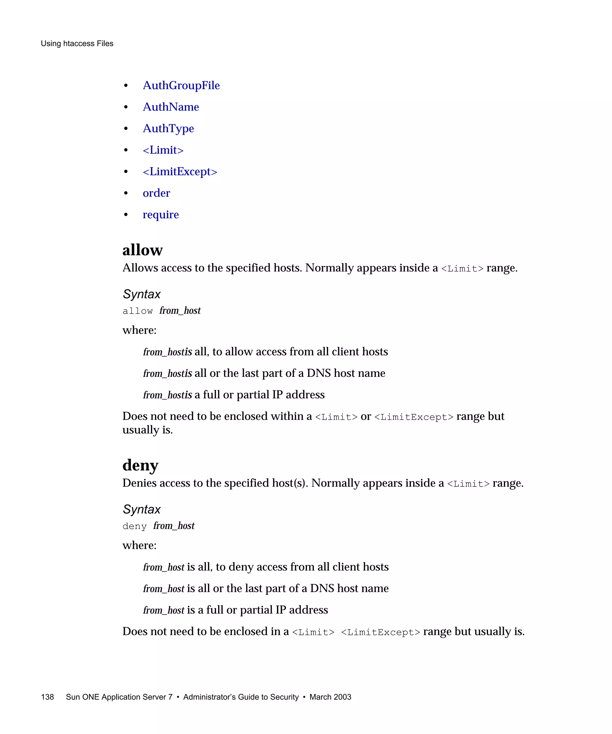 Using htaccess Files
138 Sun ONE Application Server 7 • Administrator’s Guide to Security • March 2003
• AuthGroupFile
• AuthName
• AuthType
• <Limit>
• <LimitExcept>
• order
• require
allow
Allows access to the specified hosts. Normally appears inside a <Limit> range.
Syntax
allow from_host
where:
from_hostis all, to allow access from all client hosts
from_hostis all or the last part of a DNS host name
from_hostis a full or partial IP address
Does not need to be enclosed within a <Limit> or <LimitExcept> range but
usually is.
deny
Denies access to the specified host(s). Normally appears inside a <Limit> range.
Syntax
deny from_host
where:
from_host is all, to deny access from all client hosts
from_host is all or the last part of a DNS host name
from_host is a full or partial IP address
Does not need to be enclosed in a <Limit> <LimitExcept> range but usually is.
 