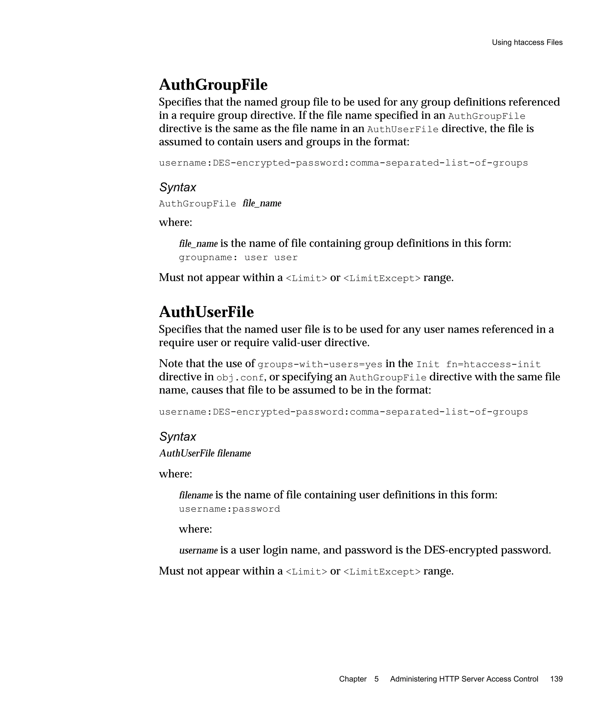 Using htaccess Files
Chapter 5 Administering HTTP Server Access Control 139
AuthGroupFile
Specifies that the named group file to be used for any group definitions referenced
in a require group directive. If the file name specified in an AuthGroupFile
directive is the same as the file name in an AuthUserFile directive, the file is
assumed to contain users and groups in the format:
username:DES-encrypted-password:comma-separated-list-of-groups
Syntax
AuthGroupFile file_name
where:
file_name is the name of file containing group definitions in this form:
groupname: user user
Must not appear within a <Limit> or <LimitExcept> range.
AuthUserFile
Specifies that the named user file is to be used for any user names referenced in a
require user or require valid-user directive.
Note that the use of groups-with-users=yes in the Init fn=htaccess-init
directive in obj.conf, or specifying an AuthGroupFile directive with the same file
name, causes that file to be assumed to be in the format:
username:DES-encrypted-password:comma-separated-list-of-groups
Syntax
AuthUserFile filename
where:
filename is the name of file containing user definitions in this form:
username:password
where:
username is a user login name, and password is the DES-encrypted password.
Must not appear within a <Limit> or <LimitExcept> range.
 