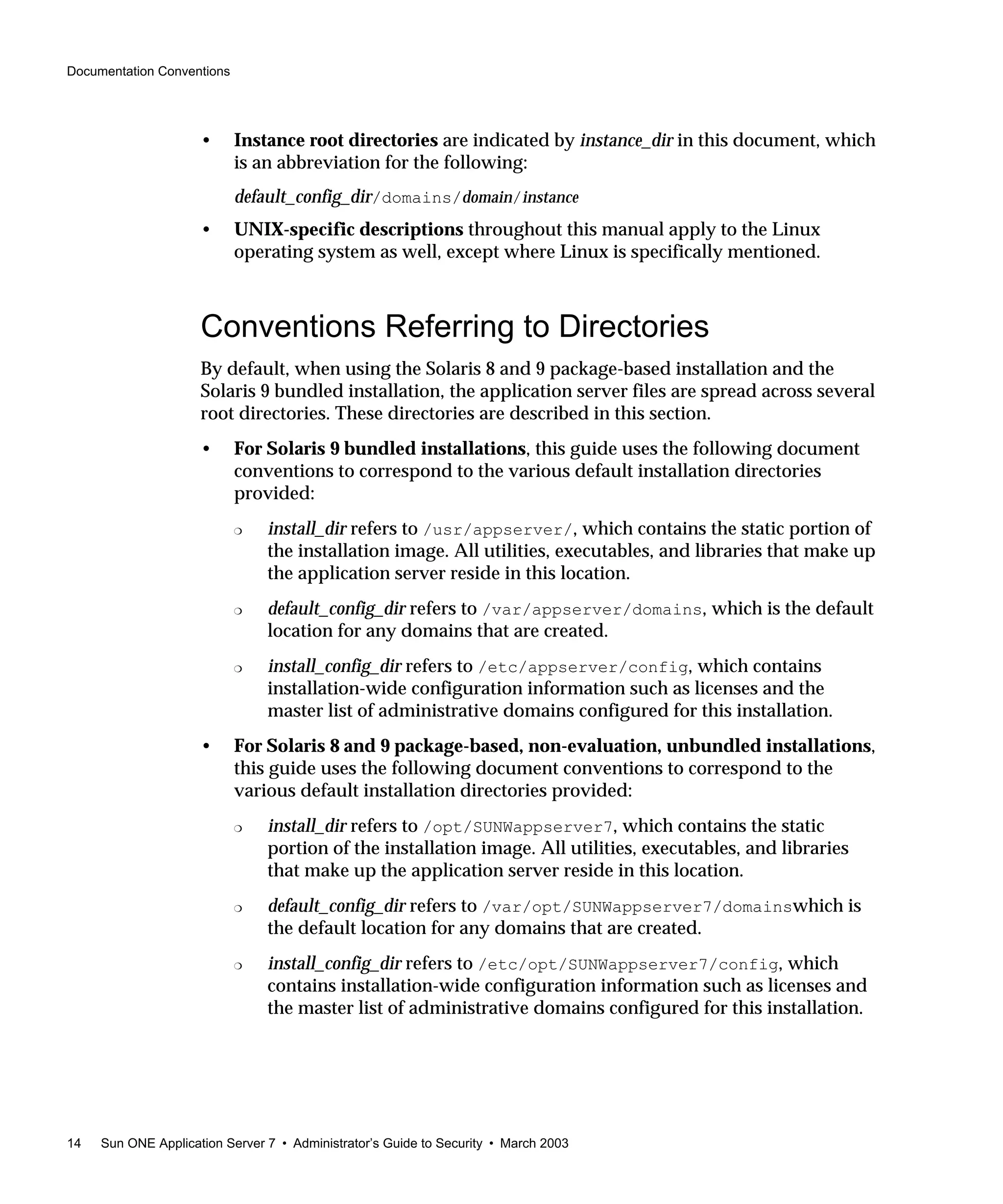 Documentation Conventions
14 Sun ONE Application Server 7 • Administrator’s Guide to Security • March 2003
• Instance root directories are indicated by instance_dir in this document, which
is an abbreviation for the following:
default_config_dir/domains/domain/instance
• UNIX-specific descriptions throughout this manual apply to the Linux
operating system as well, except where Linux is specifically mentioned.
Conventions Referring to Directories
By default, when using the Solaris 8 and 9 package-based installation and the
Solaris 9 bundled installation, the application server files are spread across several
root directories. These directories are described in this section.
• For Solaris 9 bundled installations, this guide uses the following document
conventions to correspond to the various default installation directories
provided:
❍ install_dir refers to /usr/appserver/, which contains the static portion of
the installation image. All utilities, executables, and libraries that make up
the application server reside in this location.
❍ default_config_dir refers to /var/appserver/domains, which is the default
location for any domains that are created.
❍ install_config_dir refers to /etc/appserver/config, which contains
installation-wide configuration information such as licenses and the
master list of administrative domains configured for this installation.
• For Solaris 8 and 9 package-based, non-evaluation, unbundled installations,
this guide uses the following document conventions to correspond to the
various default installation directories provided:
❍ install_dir refers to /opt/SUNWappserver7, which contains the static
portion of the installation image. All utilities, executables, and libraries
that make up the application server reside in this location.
❍ default_config_dir refers to /var/opt/SUNWappserver7/domainswhich is
the default location for any domains that are created.
❍ install_config_dir refers to /etc/opt/SUNWappserver7/config, which
contains installation-wide configuration information such as licenses and
the master list of administrative domains configured for this installation.
 