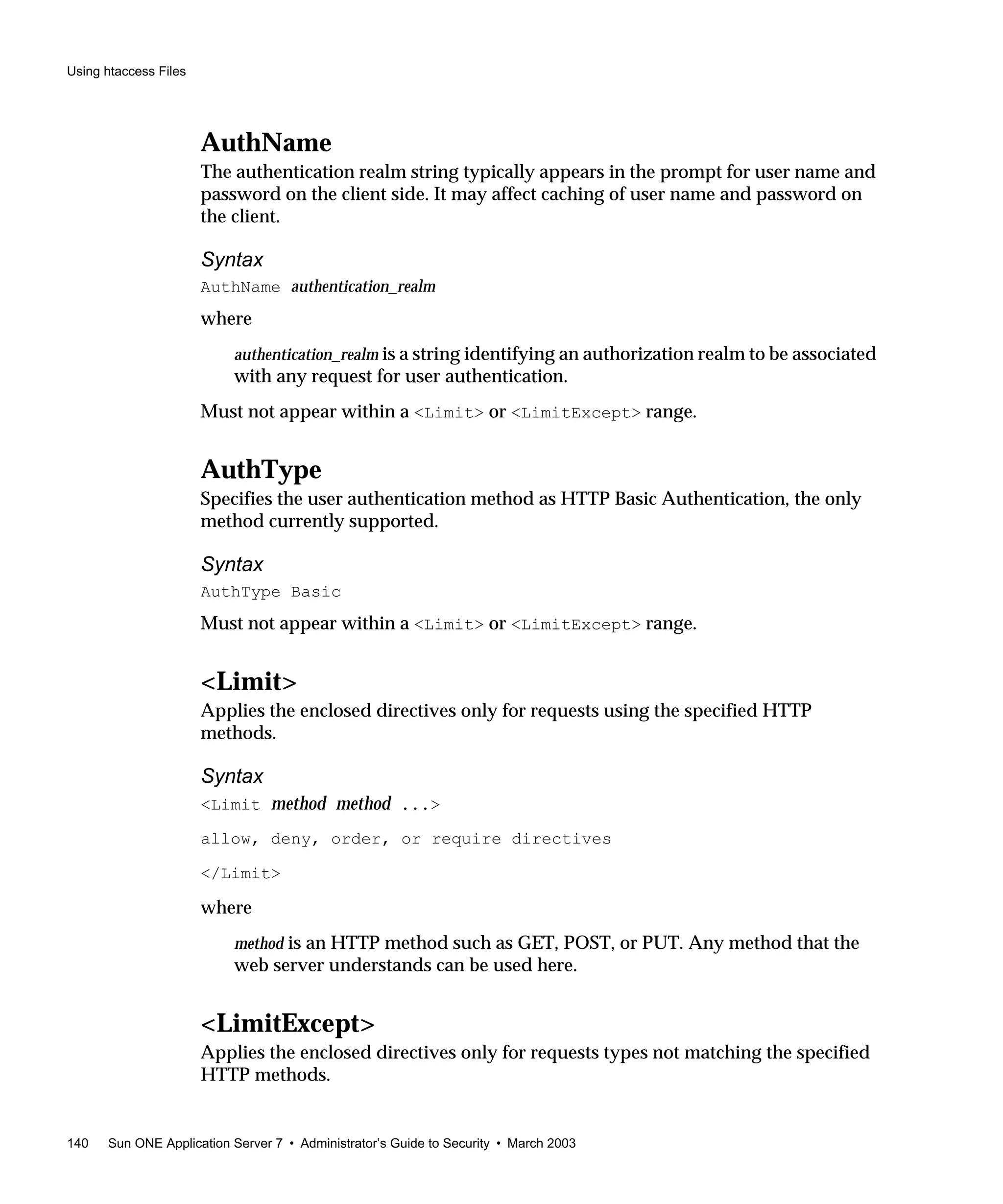 Using htaccess Files
140 Sun ONE Application Server 7 • Administrator’s Guide to Security • March 2003
AuthName
The authentication realm string typically appears in the prompt for user name and
password on the client side. It may affect caching of user name and password on
the client.
Syntax
AuthName authentication_realm
where
authentication_realm is a string identifying an authorization realm to be associated
with any request for user authentication.
Must not appear within a <Limit> or <LimitExcept> range.
AuthType
Specifies the user authentication method as HTTP Basic Authentication, the only
method currently supported.
Syntax
AuthType Basic
Must not appear within a <Limit> or <LimitExcept> range.
<Limit>
Applies the enclosed directives only for requests using the specified HTTP
methods.
Syntax
<Limit method method ...>
allow, deny, order, or require directives
</Limit>
where
method is an HTTP method such as GET, POST, or PUT. Any method that the
web server understands can be used here.
<LimitExcept>
Applies the enclosed directives only for requests types not matching the specified
HTTP methods.
 