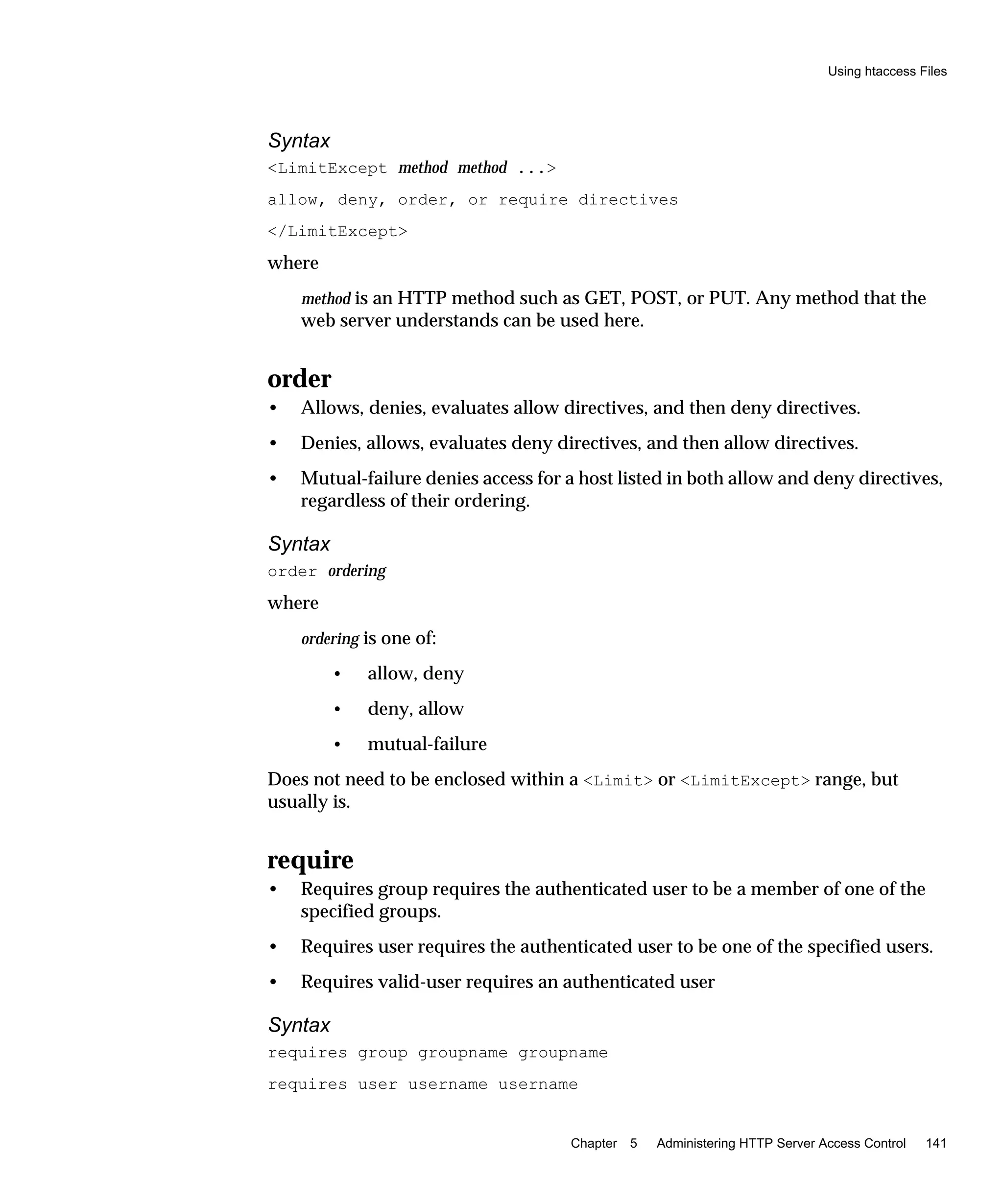 Using htaccess Files
Chapter 5 Administering HTTP Server Access Control 141
Syntax
<LimitExcept method method ...>
allow, deny, order, or require directives
</LimitExcept>
where
method is an HTTP method such as GET, POST, or PUT. Any method that the
web server understands can be used here.
order
• Allows, denies, evaluates allow directives, and then deny directives.
• Denies, allows, evaluates deny directives, and then allow directives.
• Mutual-failure denies access for a host listed in both allow and deny directives,
regardless of their ordering.
Syntax
order ordering
where
ordering is one of:
• allow, deny
• deny, allow
• mutual-failure
Does not need to be enclosed within a <Limit> or <LimitExcept> range, but
usually is.
require
• Requires group requires the authenticated user to be a member of one of the
specified groups.
• Requires user requires the authenticated user to be one of the specified users.
• Requires valid-user requires an authenticated user
Syntax
requires group groupname groupname
requires user username username
 