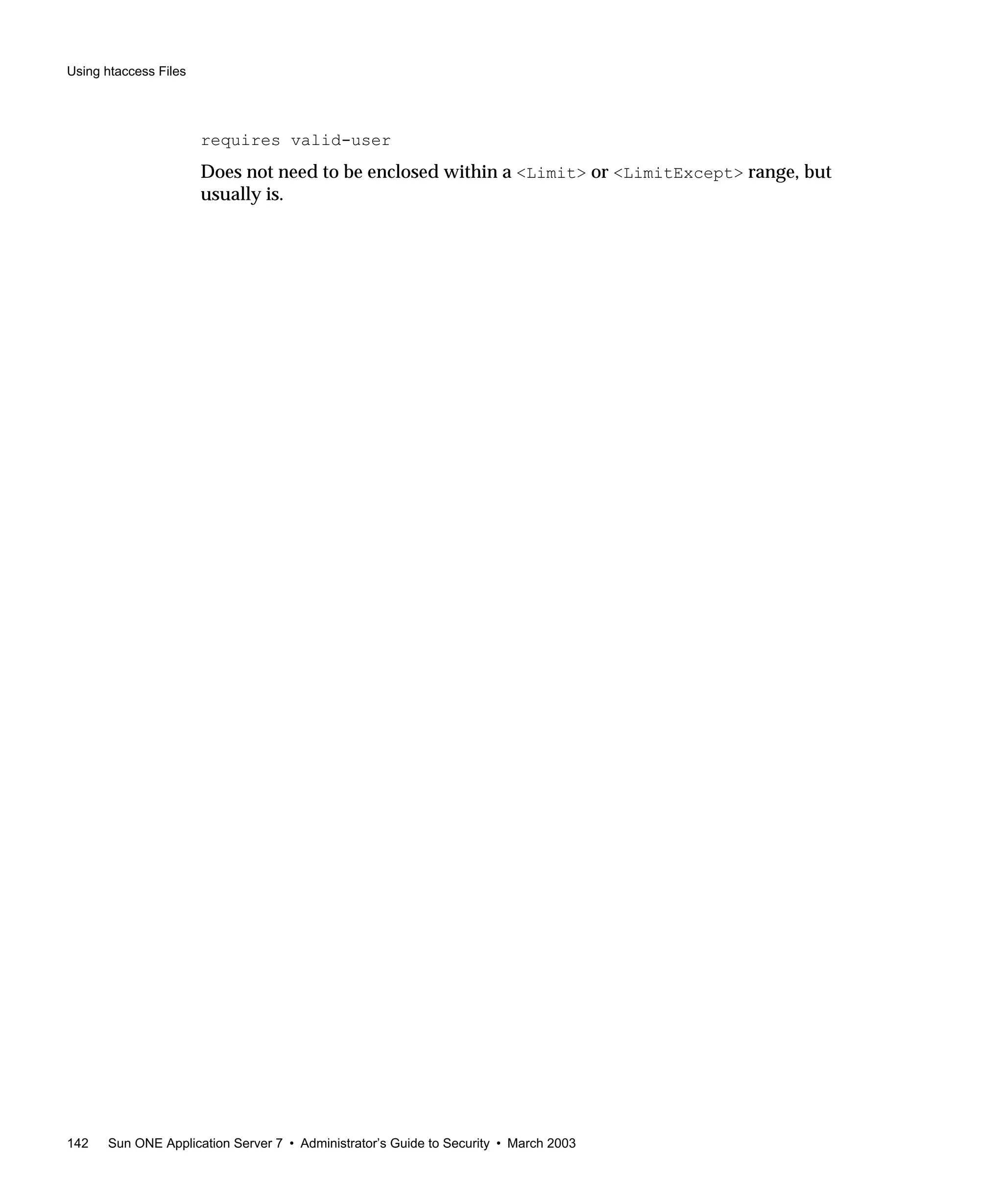 Using htaccess Files
142 Sun ONE Application Server 7 • Administrator’s Guide to Security • March 2003
requires valid-user
Does not need to be enclosed within a <Limit> or <LimitExcept> range, but
usually is.
 