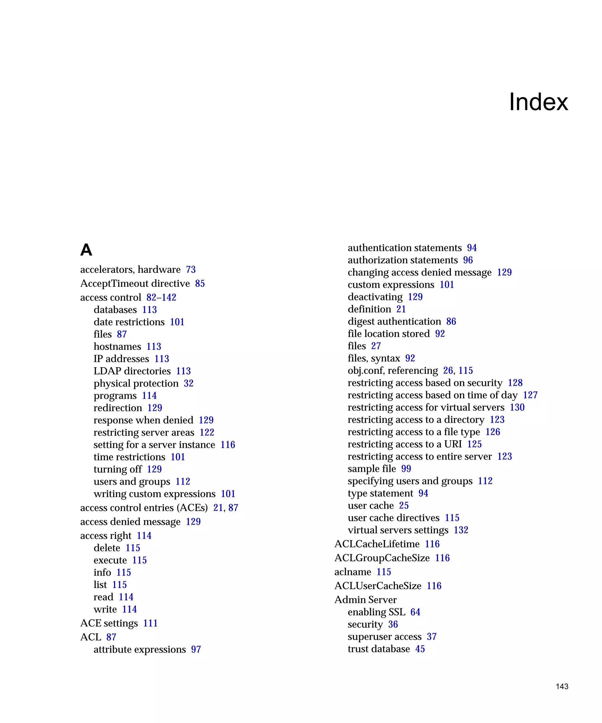 143
Index
A
accelerators, hardware 73
AcceptTimeout directive 85
access control 82–142
databases 113
date restrictions 101
files 87
hostnames 113
IP addresses 113
LDAP directories 113
physical protection 32
programs 114
redirection 129
response when denied 129
restricting server areas 122
setting for a server instance 116
time restrictions 101
turning off 129
users and groups 112
writing custom expressions 101
access control entries (ACEs) 21, 87
access denied message 129
access right 114
delete 115
execute 115
info 115
list 115
read 114
write 114
ACE settings 111
ACL 87
attribute expressions 97
authentication statements 94
authorization statements 96
changing access denied message 129
custom expressions 101
deactivating 129
definition 21
digest authentication 86
file location stored 92
files 27
files, syntax 92
obj.conf, referencing 26, 115
restricting access based on security 128
restricting access based on time of day 127
restricting access for virtual servers 130
restricting access to a directory 123
restricting access to a file type 126
restricting access to a URI 125
restricting access to entire server 123
sample file 99
specifying users and groups 112
type statement 94
user cache 25
user cache directives 115
virtual servers settings 132
ACLCacheLifetime 116
ACLGroupCacheSize 116
aclname 115
ACLUserCacheSize 116
Admin Server
enabling SSL 64
security 36
superuser access 37
trust database 45
 