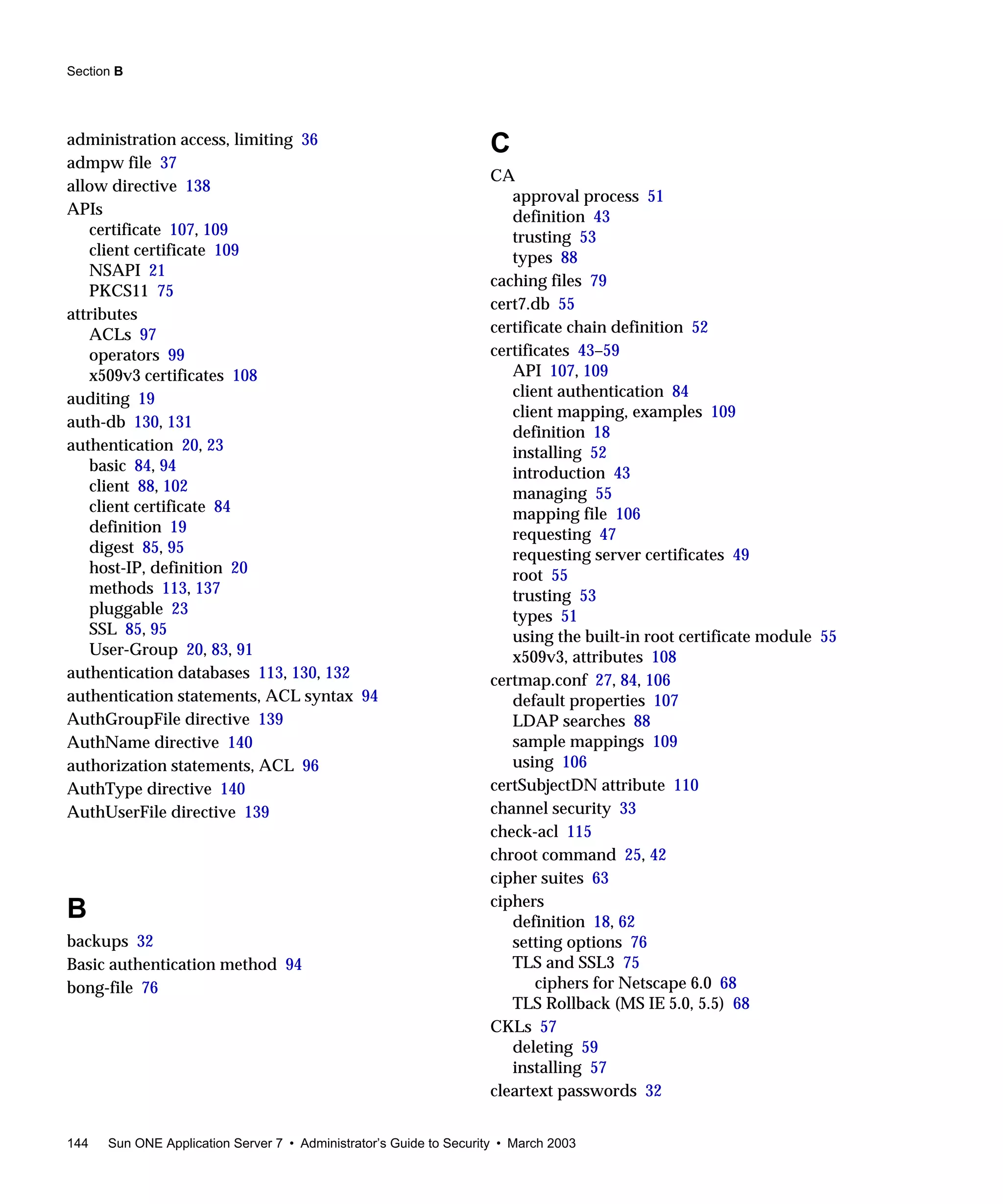 Section B
144 Sun ONE Application Server 7 • Administrator’s Guide to Security • March 2003
administration access, limiting 36
admpw file 37
allow directive 138
APIs
certificate 107, 109
client certificate 109
NSAPI 21
PKCS11 75
attributes
ACLs 97
operators 99
x509v3 certificates 108
auditing 19
auth-db 130, 131
authentication 20, 23
basic 84, 94
client 88, 102
client certificate 84
definition 19
digest 85, 95
host-IP, definition 20
methods 113, 137
pluggable 23
SSL 85, 95
User-Group 20, 83, 91
authentication databases 113, 130, 132
authentication statements, ACL syntax 94
AuthGroupFile directive 139
AuthName directive 140
authorization statements, ACL 96
AuthType directive 140
AuthUserFile directive 139
B
backups 32
Basic authentication method 94
bong-file 76
C
CA
approval process 51
definition 43
trusting 53
types 88
caching files 79
cert7.db 55
certificate chain definition 52
certificates 43–59
API 107, 109
client authentication 84
client mapping, examples 109
definition 18
installing 52
introduction 43
managing 55
mapping file 106
requesting 47
requesting server certificates 49
root 55
trusting 53
types 51
using the built-in root certificate module 55
x509v3, attributes 108
certmap.conf 27, 84, 106
default properties 107
LDAP searches 88
sample mappings 109
using 106
certSubjectDN attribute 110
channel security 33
check-acl 115
chroot command 25, 42
cipher suites 63
ciphers
definition 18, 62
setting options 76
TLS and SSL3 75
ciphers for Netscape 6.0 68
TLS Rollback (MS IE 5.0, 5.5) 68
CKLs 57
deleting 59
installing 57
cleartext passwords 32
 