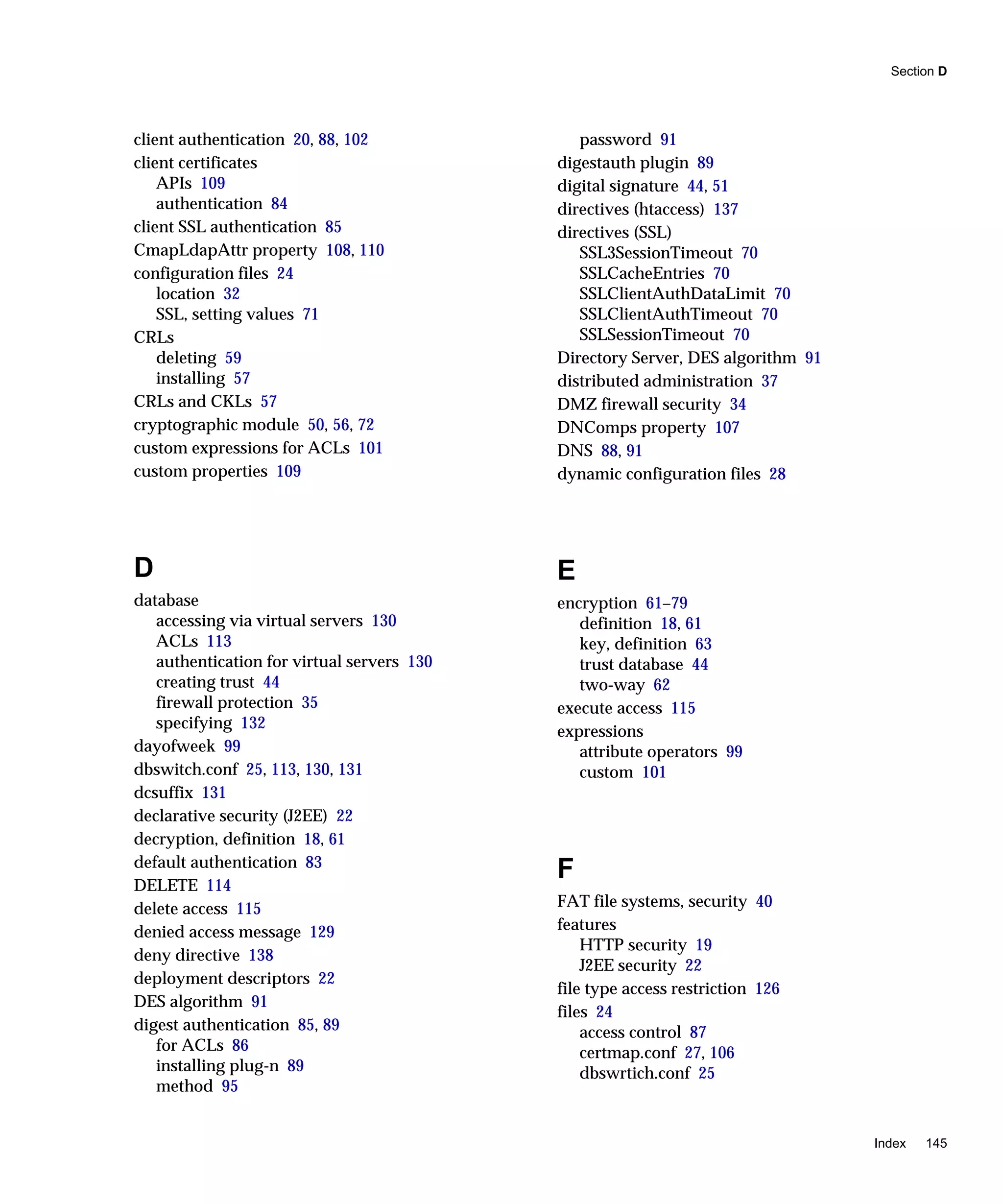 Section D
Index 145
client authentication 20, 88, 102
client certificates
APIs 109
authentication 84
client SSL authentication 85
CmapLdapAttr property 108, 110
configuration files 24
location 32
SSL, setting values 71
CRLs
deleting 59
installing 57
CRLs and CKLs 57
cryptographic module 50, 56, 72
custom expressions for ACLs 101
custom properties 109
D
database
accessing via virtual servers 130
ACLs 113
authentication for virtual servers 130
creating trust 44
firewall protection 35
specifying 132
dayofweek 99
dbswitch.conf 25, 113, 130, 131
dcsuffix 131
declarative security (J2EE) 22
decryption, definition 18, 61
default authentication 83
DELETE 114
delete access 115
denied access message 129
deny directive 138
deployment descriptors 22
DES algorithm 91
digest authentication 85, 89
for ACLs 86
installing plug-n 89
method 95
password 91
digestauth plugin 89
digital signature 44, 51
directives (htaccess) 137
directives (SSL)
SSL3SessionTimeout 70
SSLCacheEntries 70
SSLClientAuthDataLimit 70
SSLClientAuthTimeout 70
SSLSessionTimeout 70
Directory Server, DES algorithm 91
distributed administration 37
DMZ firewall security 34
DNComps property 107
DNS 88, 91
dynamic configuration files 28
E
encryption 61–79
definition 18, 61
key, definition 63
trust database 44
two-way 62
execute access 115
expressions
attribute operators 99
custom 101
F
FAT file systems, security 40
features
HTTP security 19
J2EE security 22
file type access restriction 126
files 24
access control 87
certmap.conf 27, 106
dbswrtich.conf 25
 