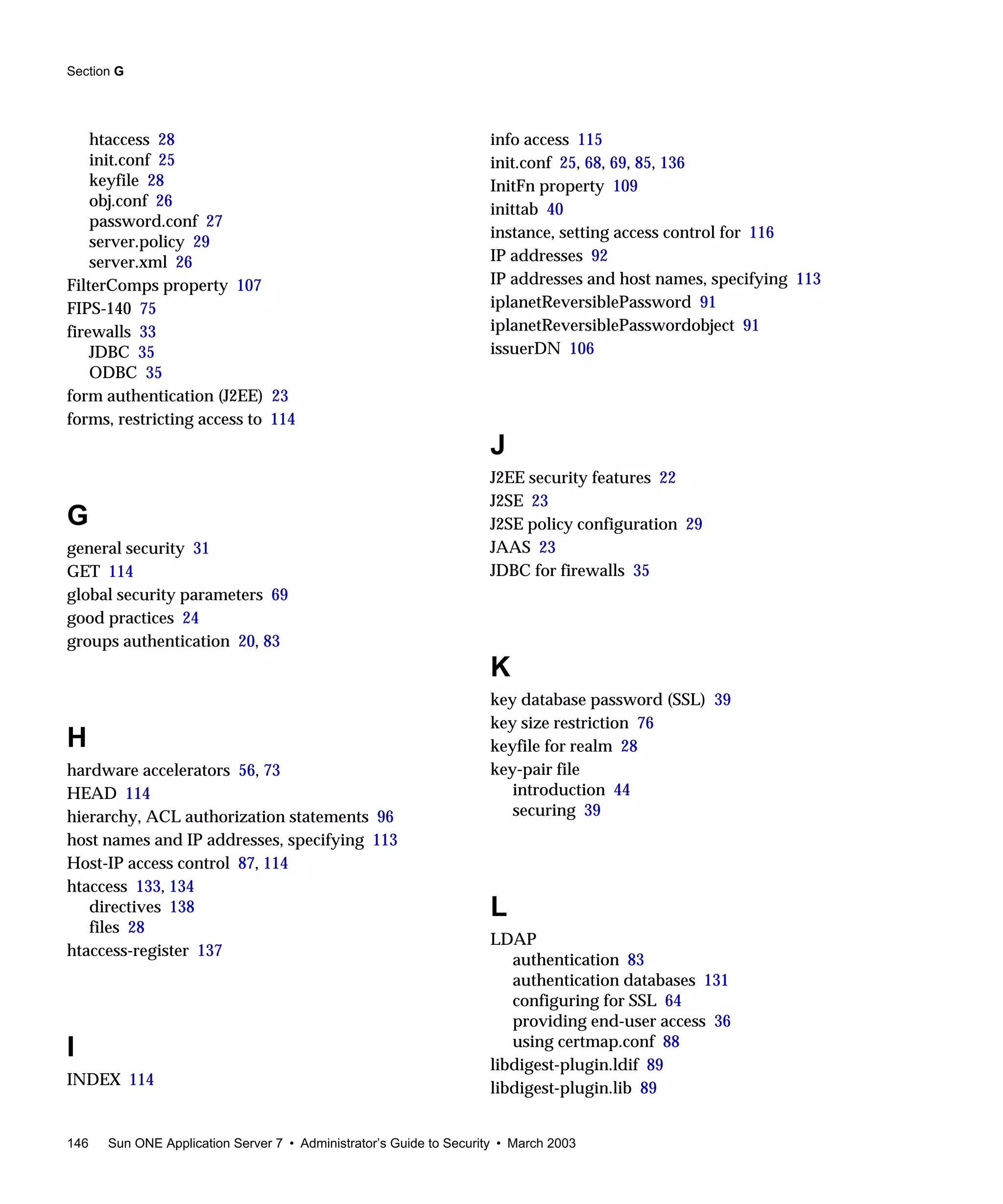 Section G
146 Sun ONE Application Server 7 • Administrator’s Guide to Security • March 2003
htaccess 28
init.conf 25
keyfile 28
obj.conf 26
password.conf 27
server.policy 29
server.xml 26
FilterComps property 107
FIPS-140 75
firewalls 33
JDBC 35
ODBC 35
form authentication (J2EE) 23
forms, restricting access to 114
G
general security 31
GET 114
global security parameters 69
good practices 24
groups authentication 20, 83
H
hardware accelerators 56, 73
HEAD 114
hierarchy, ACL authorization statements 96
host names and IP addresses, specifying 113
Host-IP access control 87, 114
htaccess 133, 134
directives 138
files 28
htaccess-register 137
I
INDEX 114
info access 115
init.conf 25, 68, 69, 85, 136
InitFn property 109
inittab 40
instance, setting access control for 116
IP addresses 92
IP addresses and host names, specifying 113
iplanetReversiblePassword 91
iplanetReversiblePasswordobject 91
issuerDN 106
J
J2EE security features 22
J2SE 23
J2SE policy configuration 29
JAAS 23
JDBC for firewalls 35
K
key database password (SSL) 39
key size restriction 76
keyfile for realm 28
key-pair file
introduction 44
securing 39
L
LDAP
authentication 83
authentication databases 131
configuring for SSL 64
providing end-user access 36
using certmap.conf 88
libdigest-plugin.ldif 89
libdigest-plugin.lib 89
 