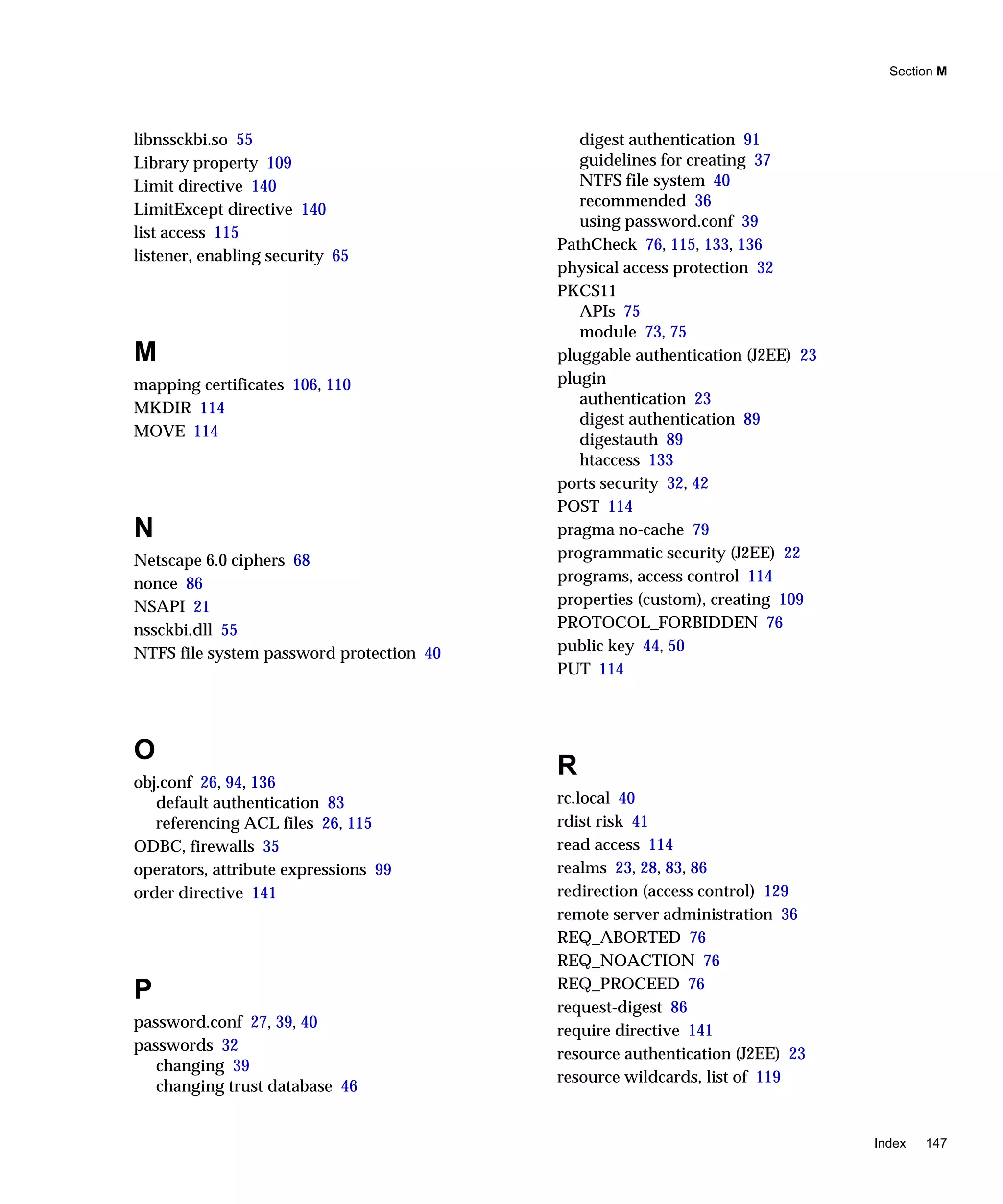 Section M
Index 147
libnssckbi.so 55
Library property 109
Limit directive 140
LimitExcept directive 140
list access 115
listener, enabling security 65
M
mapping certificates 106, 110
MKDIR 114
MOVE 114
N
Netscape 6.0 ciphers 68
nonce 86
NSAPI 21
nssckbi.dll 55
NTFS file system password protection 40
O
obj.conf 26, 94, 136
default authentication 83
referencing ACL files 26, 115
ODBC, firewalls 35
operators, attribute expressions 99
order directive 141
P
password.conf 27, 39, 40
passwords 32
changing 39
changing trust database 46
digest authentication 91
guidelines for creating 37
NTFS file system 40
recommended 36
using password.conf 39
PathCheck 76, 115, 133, 136
physical access protection 32
PKCS11
APIs 75
module 73, 75
pluggable authentication (J2EE) 23
plugin
authentication 23
digest authentication 89
digestauth 89
htaccess 133
ports security 32, 42
POST 114
pragma no-cache 79
programmatic security (J2EE) 22
programs, access control 114
properties (custom), creating 109
PROTOCOL_FORBIDDEN 76
public key 44, 50
PUT 114
R
rc.local 40
rdist risk 41
read access 114
realms 23, 28, 83, 86
redirection (access control) 129
remote server administration 36
REQ_ABORTED 76
REQ_NOACTION 76
REQ_PROCEED 76
request-digest 86
require directive 141
resource authentication (J2EE) 23
resource wildcards, list of 119
 