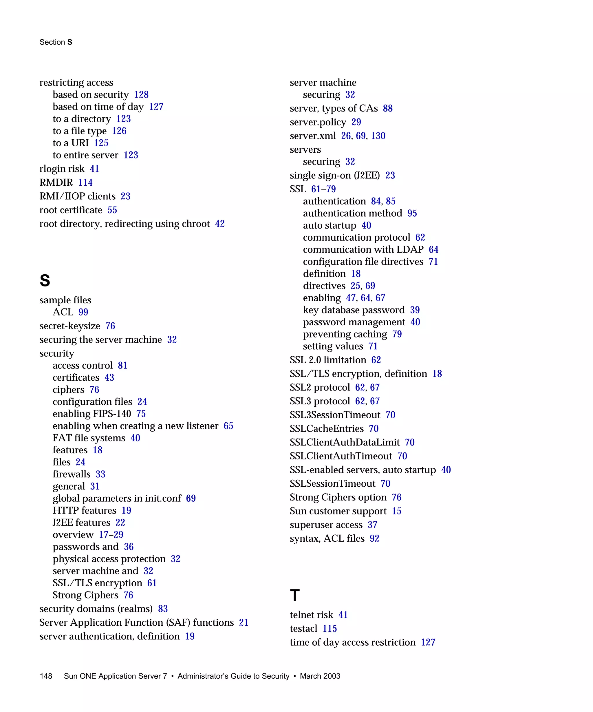 Section S
148 Sun ONE Application Server 7 • Administrator’s Guide to Security • March 2003
restricting access
based on security 128
based on time of day 127
to a directory 123
to a file type 126
to a URI 125
to entire server 123
rlogin risk 41
RMDIR 114
RMI/IIOP clients 23
root certificate 55
root directory, redirecting using chroot 42
S
sample files
ACL 99
secret-keysize 76
securing the server machine 32
security
access control 81
certificates 43
ciphers 76
configuration files 24
enabling FIPS-140 75
enabling when creating a new listener 65
FAT file systems 40
features 18
files 24
firewalls 33
general 31
global parameters in init.conf 69
HTTP features 19
J2EE features 22
overview 17–29
passwords and 36
physical access protection 32
server machine and 32
SSL/TLS encryption 61
Strong Ciphers 76
security domains (realms) 83
Server Application Function (SAF) functions 21
server authentication, definition 19
server machine
securing 32
server, types of CAs 88
server.policy 29
server.xml 26, 69, 130
servers
securing 32
single sign-on (J2EE) 23
SSL 61–79
authentication 84, 85
authentication method 95
auto startup 40
communication protocol 62
communication with LDAP 64
configuration file directives 71
definition 18
directives 25, 69
enabling 47, 64, 67
key database password 39
password management 40
preventing caching 79
setting values 71
SSL 2.0 limitation 62
SSL/TLS encryption, definition 18
SSL2 protocol 62, 67
SSL3 protocol 62, 67
SSL3SessionTimeout 70
SSLCacheEntries 70
SSLClientAuthDataLimit 70
SSLClientAuthTimeout 70
SSL-enabled servers, auto startup 40
SSLSessionTimeout 70
Strong Ciphers option 76
Sun customer support 15
superuser access 37
syntax, ACL files 92
T
telnet risk 41
testacl 115
time of day access restriction 127
 