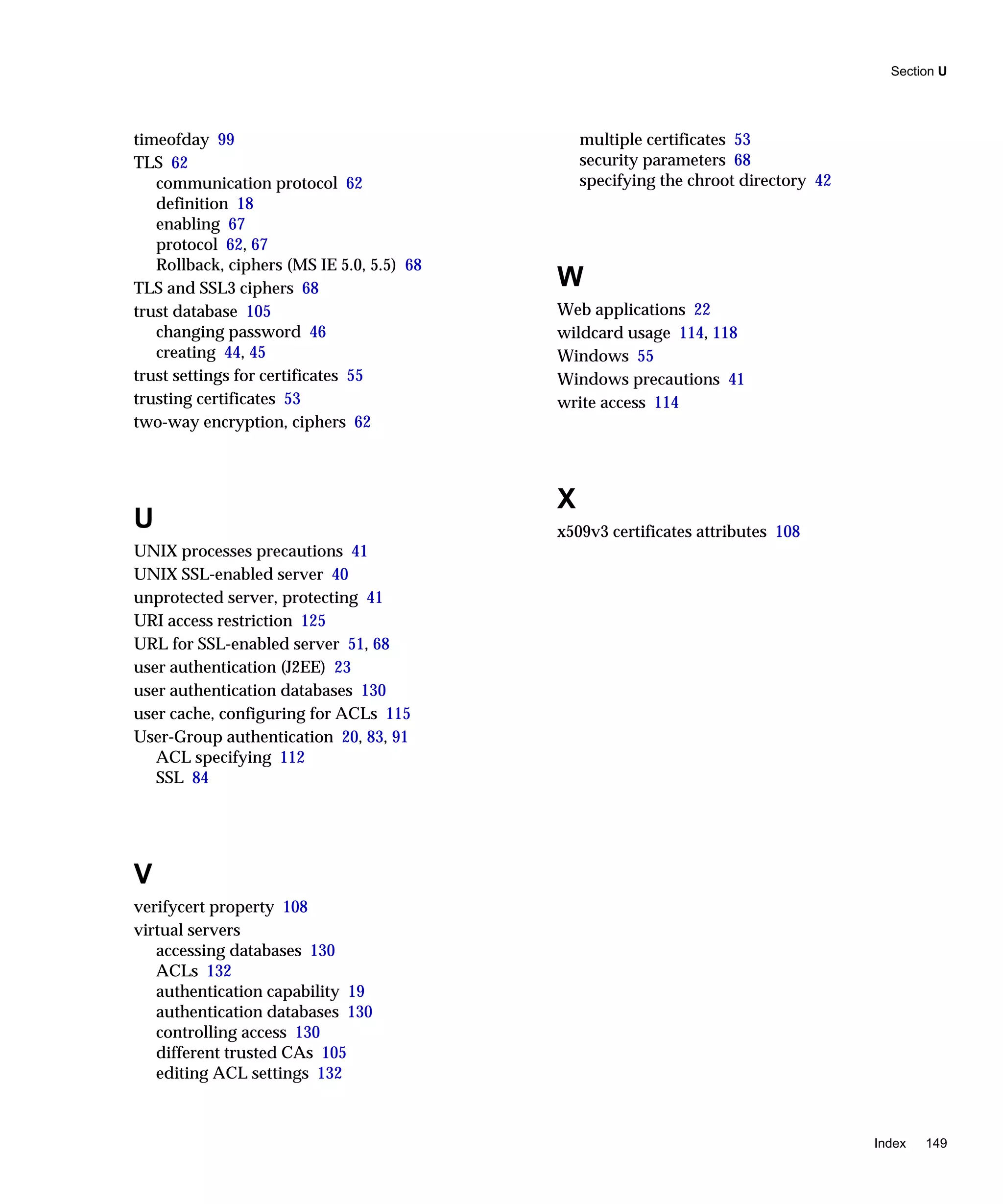 Section U
Index 149
timeofday 99
TLS 62
communication protocol 62
definition 18
enabling 67
protocol 62, 67
Rollback, ciphers (MS IE 5.0, 5.5) 68
TLS and SSL3 ciphers 68
trust database 105
changing password 46
creating 44, 45
trust settings for certificates 55
trusting certificates 53
two-way encryption, ciphers 62
U
UNIX processes precautions 41
UNIX SSL-enabled server 40
unprotected server, protecting 41
URI access restriction 125
URL for SSL-enabled server 51, 68
user authentication (J2EE) 23
user authentication databases 130
user cache, configuring for ACLs 115
User-Group authentication 20, 83, 91
ACL specifying 112
SSL 84
V
verifycert property 108
virtual servers
accessing databases 130
ACLs 132
authentication capability 19
authentication databases 130
controlling access 130
different trusted CAs 105
editing ACL settings 132
multiple certificates 53
security parameters 68
specifying the chroot directory 42
W
Web applications 22
wildcard usage 114, 118
Windows 55
Windows precautions 41
write access 114
X
x509v3 certificates attributes 108
 
