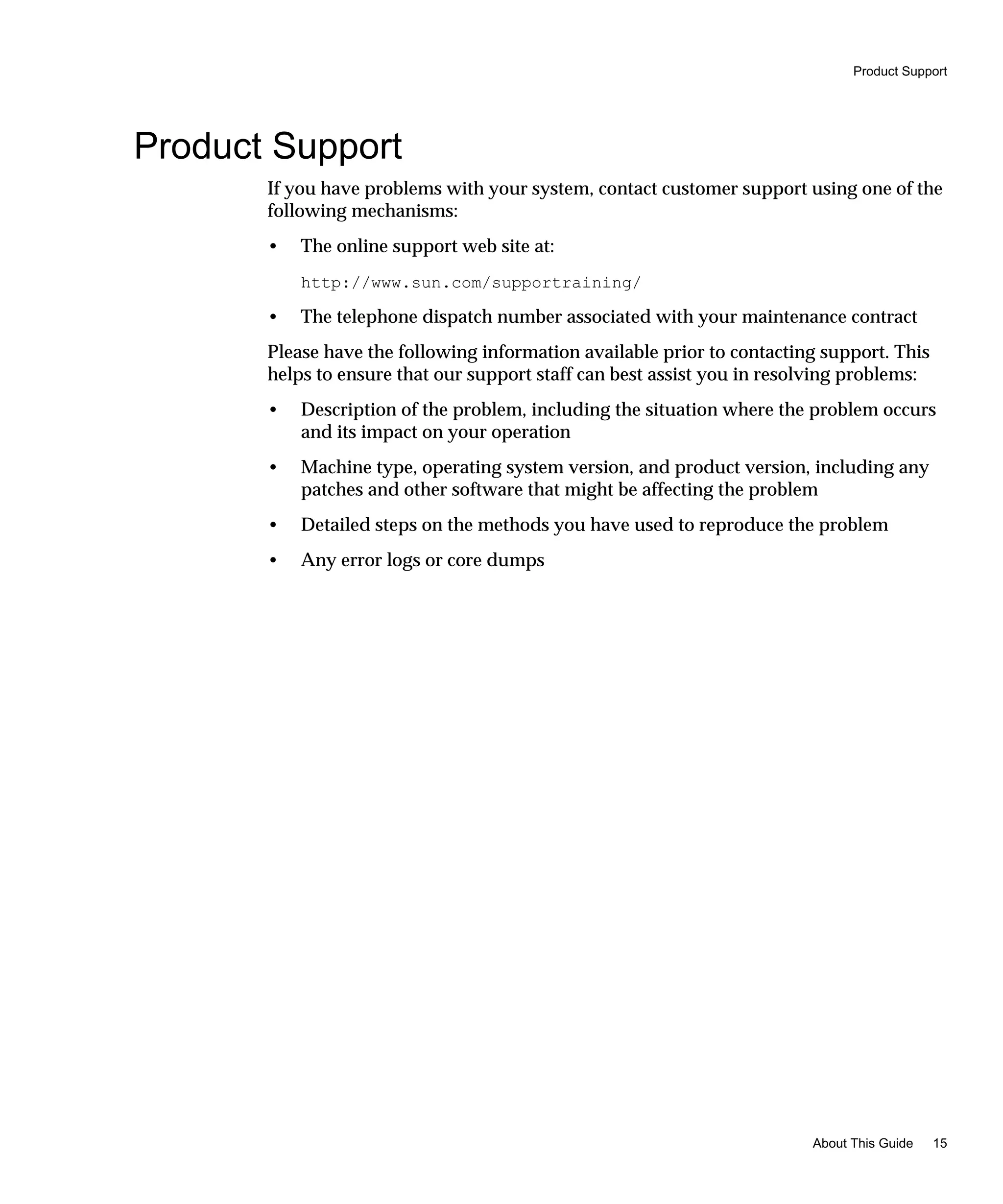 Product Support
About This Guide 15
Product Support
If you have problems with your system, contact customer support using one of the
following mechanisms:
• The online support web site at:
http://www.sun.com/supportraining/
• The telephone dispatch number associated with your maintenance contract
Please have the following information available prior to contacting support. This
helps to ensure that our support staff can best assist you in resolving problems:
• Description of the problem, including the situation where the problem occurs
and its impact on your operation
• Machine type, operating system version, and product version, including any
patches and other software that might be affecting the problem
• Detailed steps on the methods you have used to reproduce the problem
• Any error logs or core dumps
 