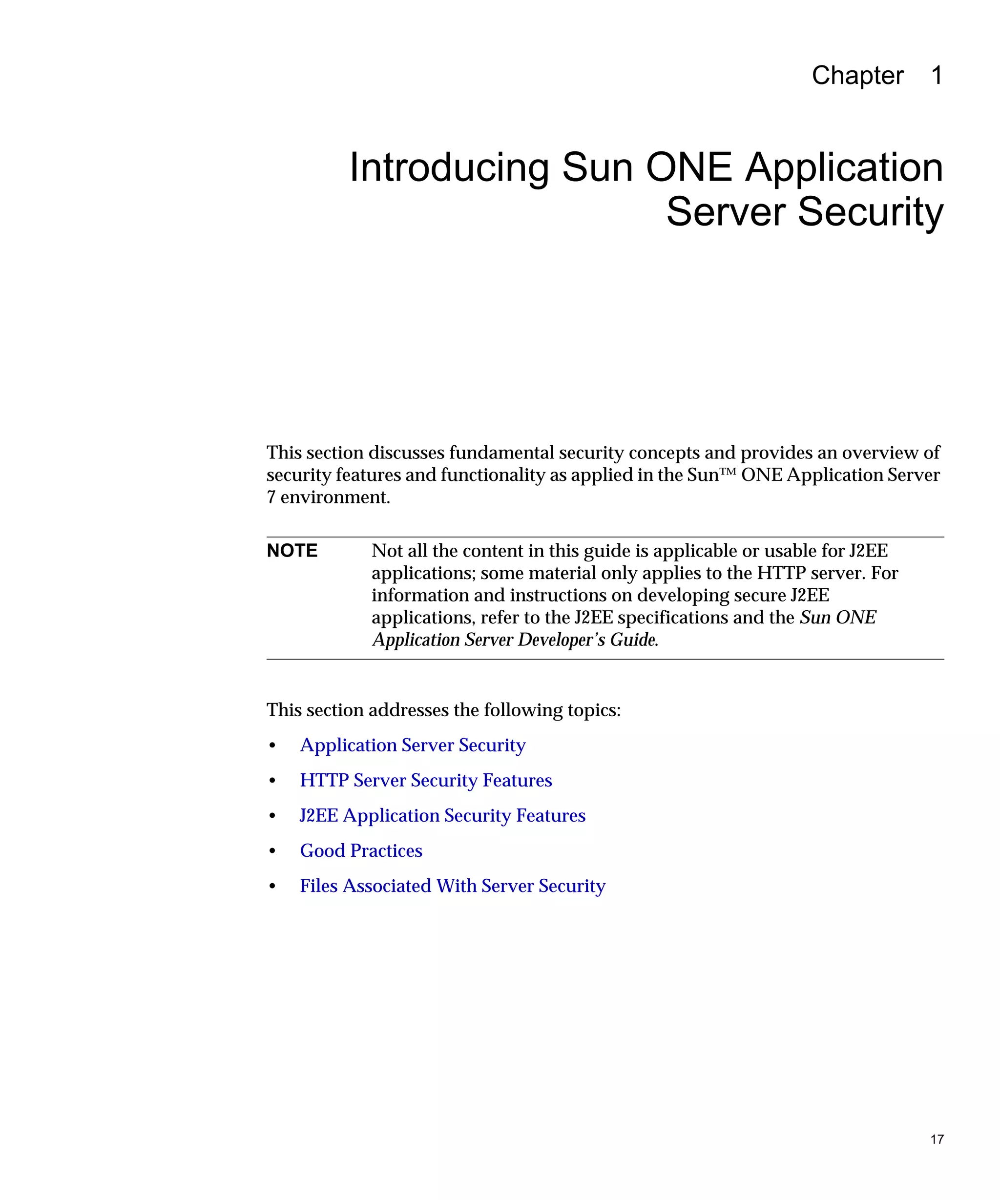 17
Chapter 1
Introducing Sun ONE Application
Server Security
This section discusses fundamental security concepts and provides an overview of
security features and functionality as applied in the Sun™ ONE Application Server
7 environment.
This section addresses the following topics:
• Application Server Security
• HTTP Server Security Features
• J2EE Application Security Features
• Good Practices
• Files Associated With Server Security
NOTE Not all the content in this guide is applicable or usable for J2EE
applications; some material only applies to the HTTP server. For
information and instructions on developing secure J2EE
applications, refer to the J2EE specifications and the Sun ONE
Application Server Developer’s Guide.
 