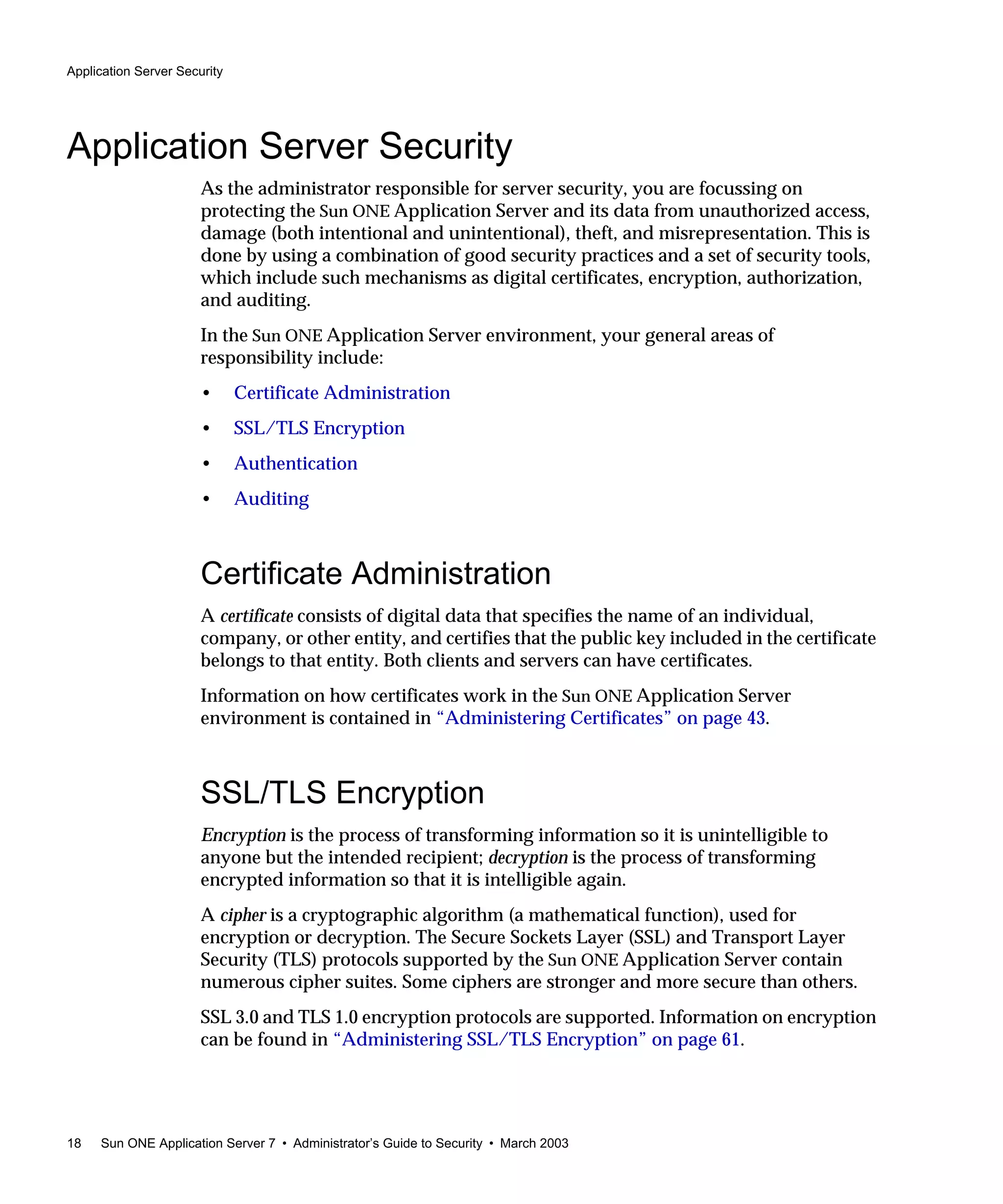 Application Server Security
18 Sun ONE Application Server 7 • Administrator’s Guide to Security • March 2003
Application Server Security
As the administrator responsible for server security, you are focussing on
protecting the Sun ONE Application Server and its data from unauthorized access,
damage (both intentional and unintentional), theft, and misrepresentation. This is
done by using a combination of good security practices and a set of security tools,
which include such mechanisms as digital certificates, encryption, authorization,
and auditing.
In the Sun ONE Application Server environment, your general areas of
responsibility include:
• Certificate Administration
• SSL/TLS Encryption
• Authentication
• Auditing
Certificate Administration
A certificate consists of digital data that specifies the name of an individual,
company, or other entity, and certifies that the public key included in the certificate
belongs to that entity. Both clients and servers can have certificates.
Information on how certificates work in the Sun ONE Application Server
environment is contained in “Administering Certificates” on page 43.
SSL/TLS Encryption
Encryption is the process of transforming information so it is unintelligible to
anyone but the intended recipient; decryption is the process of transforming
encrypted information so that it is intelligible again.
A cipher is a cryptographic algorithm (a mathematical function), used for
encryption or decryption. The Secure Sockets Layer (SSL) and Transport Layer
Security (TLS) protocols supported by the Sun ONE Application Server contain
numerous cipher suites. Some ciphers are stronger and more secure than others.
SSL 3.0 and TLS 1.0 encryption protocols are supported. Information on encryption
can be found in “Administering SSL/TLS Encryption” on page 61.
 